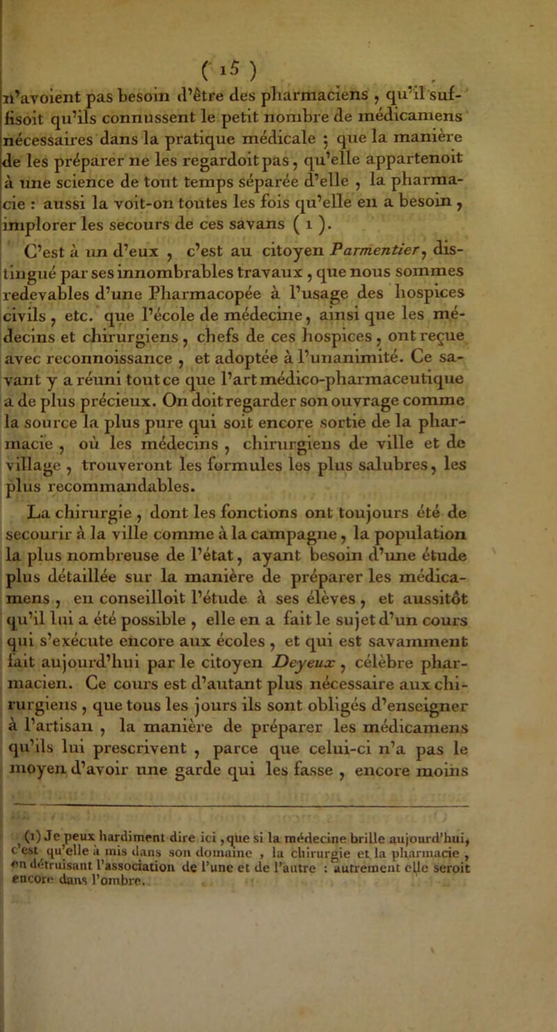C >5 ) n’avoient pas besoin d’être des pliarmaciens , qu’il suf- iisoit qu’ils connussent le petit nombre de médicaniens nécessaires dans la pratique médicale 5 que la manière de les préparer ne les regardoit pas, qu’elle appartenoit à une science de tout temps séparée d’elle , la pharma- cie : aussi la voit-on toutes les fois qu’elle en a besoin , implorer les secours de ces savans ( 1 ). C’est à un d’eux , c’est au citoyen Parmentier^ dis- tingué par ses innombrables travaux , que nous sommes redevables d’une Pharmacopée à l’usage des hospices civils, etc. que l’école de médecine, ainsique les mé- decins et chirurgiens, chefs de ces hospices, ont reçue avec reconnoissance , et adoptée à l’unanimité. Ce sa- vant y a réuni tout ce que l’art médico-pharmaceutique a de plus précieux. On doitregarder son ouvrage comme la source la plus pure qui soit encore sortie de la phar- macie , où les médecins , chirurgiens de ville et de village , trouveront les formules les plus salubres, les plus recommandables. La chirurgie , dont les fonctions ont toujours été de secourir à la ville comme à la campagne, la population la plus nombreuse de l’état, ayant besoin d’une étude plus détaillée sur la manière de préparer les médica- mens , en conseilloit l’étude à ses élèves , et aussitôt qu’il lui a été possible , elle en a fait le sujet d’un cours qui s’exécute encore aux écoles , et qui est savamment fait aujoui’d’hui par le citoyen Deyeux , célèbre phar- macien. Ce cours est d’autant plus nécessaire aux chi- rurgiens , que tous les jours ils sont obligés d’enseigner à l’artisan , la manière de préparer les médicamens qu’ils lui prescrivent , parce que celui-ci n’a pas le moyen d’avoir une garde qui les fasse , encore moins J (') Je peux hardiment dire ici ,<^üe si la médecine brille aujourd’hui, c est qu’elle a mis dans son domaine , la chirurgie et la pharmacie , en détruisant l’association de l’une et de l’autre : autrement elle seroit encore dans l’ombre.