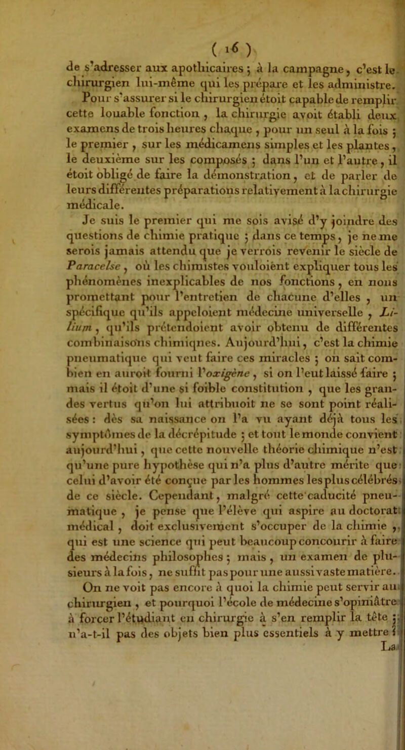 de s’adresser aux apotlilcaires j à la campagne, c’est le- ' cliirurgien lui-même qui les prépare et les administre. Pour s’assurei' si le chirurgien étoit capable de remplir, cette louable fonction , la chirurgie avoit établi deux> examens de trois heures chaque , pour lui seul à la fois ; le premier , sur les médicamens simples et les plantes, le deuxième sur les composés 5 dans l’un et l’autre, il étoit obligé de faire la démonstration, et de parler de leurs différentes préparations relativement à la chirurgie médicale. Je suis le premier qui me sols avisé d’y joindre des questions de chimie pratique 5 dans ce ternes, je ne me serois jamais attendu c^ue je verrols revenir le siècle de Paracelse , où les chimistes voulolènt expliquer tous les phénomènes inexplicables de nos fonctions, en nous promettant pour l’entretien de chacune d’elles , un spécifique qu’ils appcloient médecine universelle , Li- liujn , qu’ils prétcndolent avoir obtenu de différentes comblnalsolis chimiques. Aujourd’hui, c’est la chimie pneumatique qui veut faire ces miracles ; on sait com- bien en auroit fourni Voxigène ^ si on l’eut laissé faire 5 mais il étoit d’une si foible constitution , que les gran- des vertus qu’on lui attribuolt ne so sont point réali- sées : dès sa naissance on l’a vu ayant déjà tous les , symptùmes de la décrépitude ; et tout le monde convient aujourd’hui, que cette nouvelle théorie cJiimlque n’est qu’une pure hypothèse qui n’a plus d’autre mérite quer celui d’avoir été conçue parles hommes les plus célébrési de ce siècle. Cependant, malgré cette caducité pneu- matique , je pense que l’élève qui aspire au doctorat: médical , doit exclusivement s’occuper de la chimie ,, qui est une science qui peut beaucoup concourir à faire des médecins philosophes ; mais , un examen de plu- sieurs à la fols, ne suffit pas pour une aussi vaste matière. On ne volt pas encore à quoi la chimie peut servir aui chirmgien , et pourquoi l’école de médecine s’opiniâtre- à forcer l’étudiant en chirurgie à s’en remplir la tête ;; u’a-t-il pas des objets bien plus essentiels à y mettre?? \a<