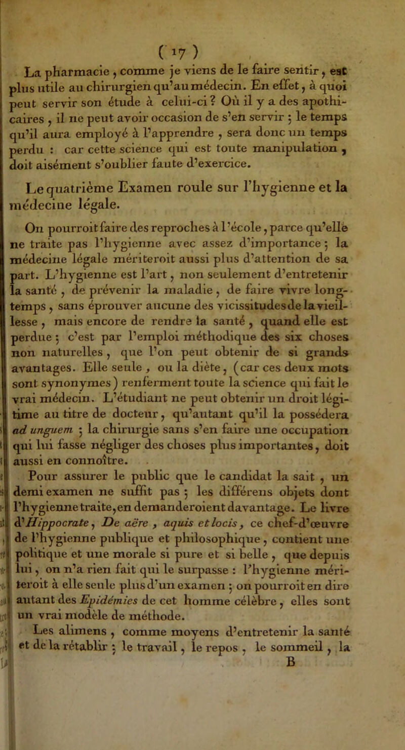 La pharmacie , comme je viens de le faire sentir j eaC plus utile au chirurgien qu’au médecin. En effet, à quoi peut servir son étude à celui-ci? Où il y a des apothi- caires , il ne peut avoir occasion de s’en servir 5 le temps qu’il aura employé à l’apprendre , sera donc un temps perdu : car cette science qui est toute manipulation , doit aisément s’oublier faute d’exercice. Le quatrième Examen roule sur l’hygienne et la médecine légale. On pourroit faire des reproches à l’école, parce qu’elle ne traite pas l’hygienne avec assez d’importance 5 la médecine légale raériteroit aussi plus d’attention de sa part. L’hygienne est l’art, non seulement d’entretenir la santé , de prévenir la maladie , de faire vivre long- • temps , sans éprouver aucune des vicissitudes de la vieil- lesse , mais encore de rendre la santé , quand elle est perdue ; c’est par l’emploi méthodique des six choses non naturelles , que l’on peut obtenir de si grands avantages. Elle seule , ou la diète, (car ces deux mots sont synonymes ) renferment toute la science qui fait le vrai médecin. L’étudiant ne peut obtenir un droit légi- time au titre de docteur, qu’autant qu’il la possédera ad unguem 5 la chirurgie sans s’en faire une occupation qui lui fasse négliger des choses plus importantes, doit aussi en connoître. Pour assurer le public que le candidat la sait , un demi examen ne siiffit pas 5 les différens objets dont l’hygiennetraite,enderaanderoientdavantage. Le livre ^Hippocrate ^ De aère , aquis etlocis, ce chef-d’œuvre de l’hygienne publique et philosophique, contient une politique et une morale si pure et si belle , que depuis lui, on n’a rien fait qui le surpasse : Phygienne méri- teroit à elle seule plus d’un examen 5 on pourroit en dire autant des Epidémies de cet homme célèbre , elles sont [it un vrai modèle de méthode. jjl Les alimens , comme moyens d’entretenir la santé •il et de la rétablir 5 le travail, le repos , le sommeil, la li B
