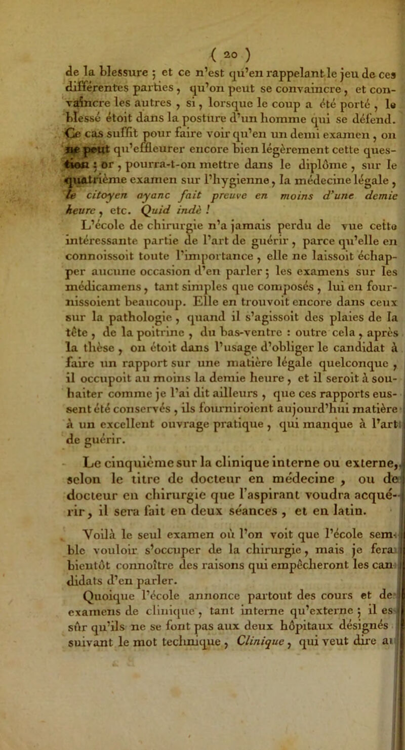 ( ) de la blessure ; et ce n’est qü’en rappelant le jeu decea différentes parties, qu’on peut se convaincre, et con- vaincre les autres , si, lorsque le coup a été porté , 1« blessé étoit dans la posture d’un homme qui se défend. Ce cas suffit pour faire voir qu’en un demi examen , on peut qu’emeurer encore bien légèrement cette ques- tion ^ or , pourra-t-on mettre dans le diplôme , sur le quatrième examen sur l’hygienne, la médecine légale , te citoyen ayanc fait preuve en moins d’une demie heure , etc. Quid indè ! L’école de chirurgie n’a jamais perdu de vue cetto intéressante partie de l’art de guérir , parce qu’elle en connoissoit toute l’importance , elle ne laissoit échap- per aucune occasion d’en parler 5 les examens sur les médicamens , tant simples que composés , lui en four- nissoient beaucoup. Elle en trouvoit encore dans ceux sur la pathologie, quand il s’aglssolt des plaies de la tête , de la poitrine , du bas-ventre : outre cela , après la thèse , ou étoit dans l’usage d’obliger le candidat à faire un rapport sur une matière légale quelconque y il occupolt au moins la demie heure , et il serolt à sou- haiter comme je l’ai dit ailleurs , que ces rapports eus- sent été conservés , ils foiumlroient aujourd’hui matière à un excellent ouvrage pratique , qui manque à l’arti de guérir. - Le cinquième sur la clinique interne ou externe,, selon le titre de docteur en médecine , ou de^i docteur en chirurgie que l’aspirant voudra acqué-^; rir, il sera fait en deux séances , et en latin. \ Voilà le seul examen où l’on volt que l’école seranf blc vouloir s’occuper de la chirurgie, mais je feraaj bientôt connoître des raisons qui empêcheront les cam^ didats d’en parler. Quoique l’école annonce partout des cours et de examens de clinique, tant interne qu’externe 5 lies sur qu’ils ne se font pas aux deux hôpitaux désignés suivant le mot teelmique , Clinique, qui veut dire aif j