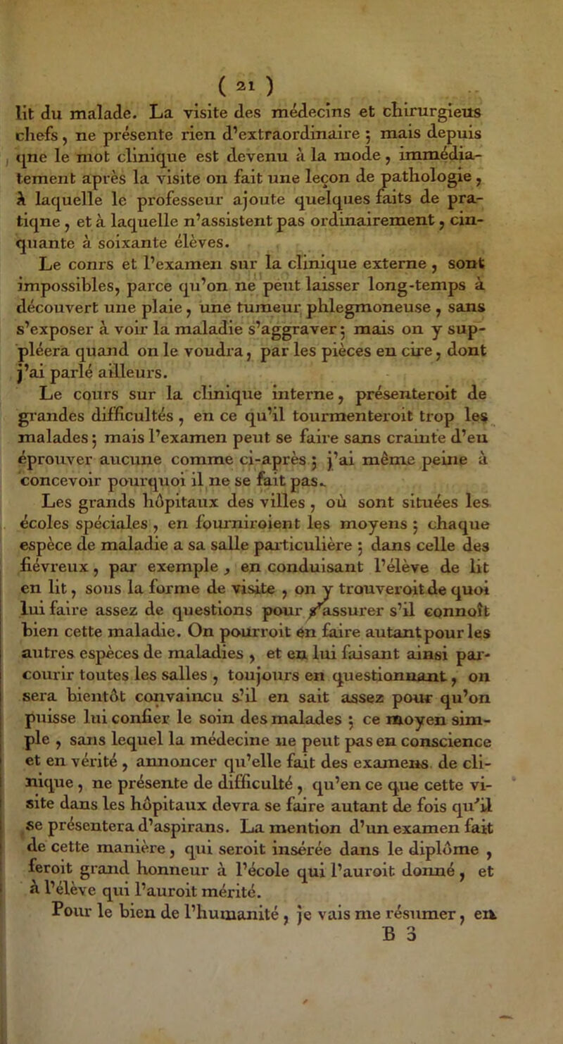 lit du malade. La visite des médecins et chirurgiens chefs, ne présente rien d’extraordinaire 5 mais depuis I c[ne le mot clini(jue est devenu à la mode, immédia- tement après la visite on fait une leçon de pathologie ^ k laquelle le professeur ajoute quelques faits de pra- tique J et à laquelle n’assistent pas ordinairement, cin- quante à soixante élèves. Le conrs et l’examen sur la clinique externe , sont Impossibles, parce qu’on ne peut laisser long-temps à découvert une plaie, une tumeur phlegmoneuse , sans s’exposer à voir la maladie s’aggraver 5 mais on y sup- pléera quand on le voudra, par les pièces eu cire, dont j’ai parlé ailleurs. Le cours sur la clinique interne, présenteroit de grandes difficultés , en ce qu’il tourmenteroit trop les malades 5 mais l’examen peut se faire sans crainte d’en éprouver aucime comme ci-après ; j’ai même peine à concevoir pourquoi il ne se fait pas.. Les grands hôpitaux des villes , où sont situées les écoles spéciales , en fomniroient les moyens 5 chaque espèce de maladie a sa salle par ticulière ; dans celle des fiévreux, par’ exemple , en conduisant l’élève de lit en lit, sous la forme de visite , on y trouveroit de quoi lui faire assez de questions pour ^^surer s’il eonnoît bien cette maladie. On pourroit 6n faire autant pour les autres espèces de maladies , et en lui faisant ainsi par- courir toutes les salles , toujours en questionnant, on sera bientôt convaincu s-’U en sait assez pour qu’on puisse lui confier le soin des malades 5 ce moyen sim- ple , sans lequel la médecine ne peut pas en conscience et en vérité , amioncer qu’elle fait des examens de cli- nique , ne présente de difficulté , qu’en ce que cette vi- site dans les hôpitaux devra se faire autant de fois qu’il se présentera d’aspirans. La mention d’un examen fait de cette manière, qui seroit insérée dans le diplôme , feroit grand honneur à l’école qui l’auroit donné, et i k l’élève qui l’auroit mérité. Pour le bien de l’humanité , je vais me résumer, eii