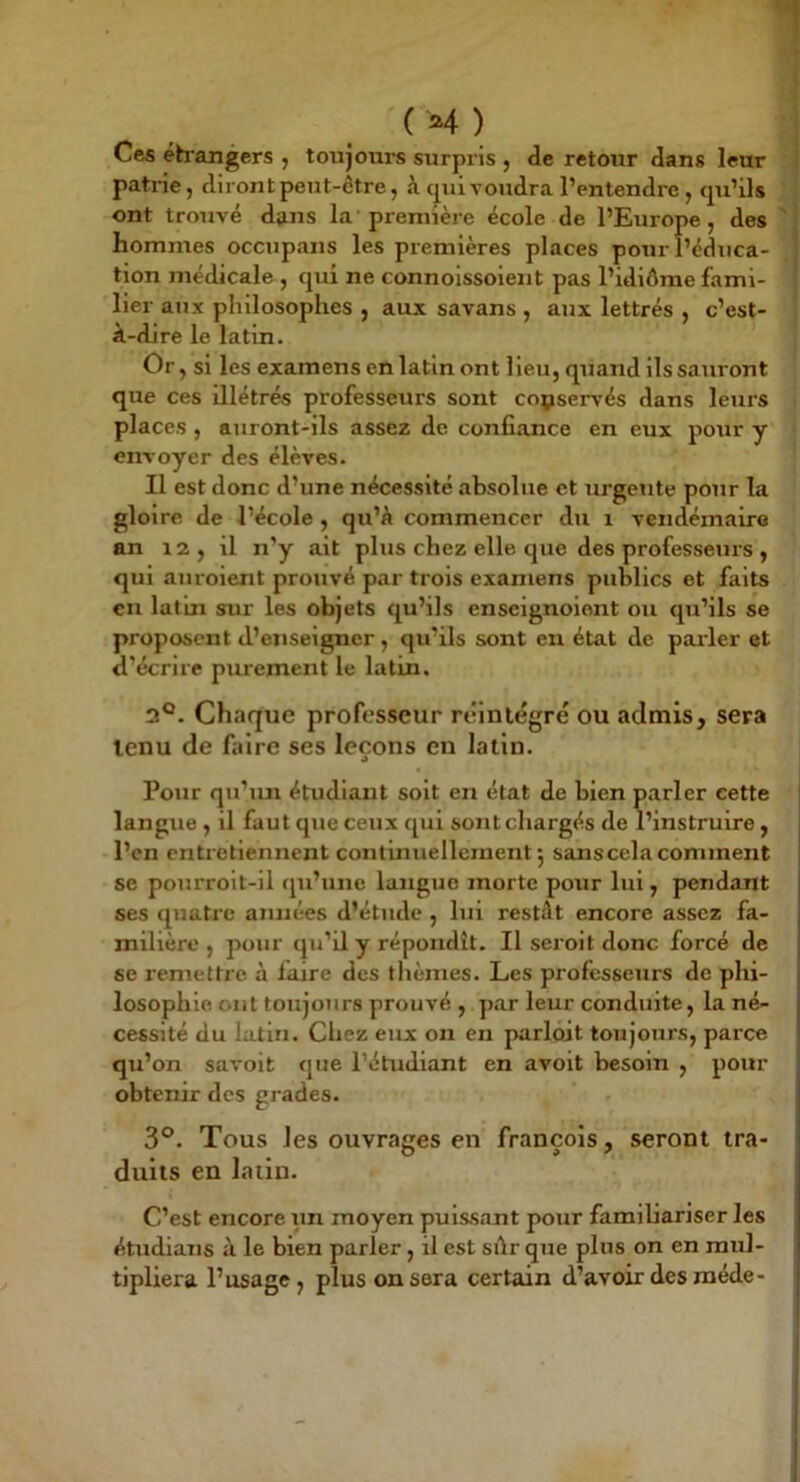 (M) Cefi éh’angers , toujoui’s surpris , de retour dans leur patrie, diront peut-être, à cpii voudra l’entendre , cpi’ils ' | ont trouvé dans la première école de l’Europe, des 'j hommes occupans les premières places pour l’édtica- | tion médicale , qui ne connoissoient pas l’idiôme fami- I lier aux philosophes , aux savans , aux lettrés , c’est- j à-dire le latin. Or , si les examens en latin ont lieu, quand ils sauront que ces illétrés professeurs sont conservés dans leurs places , auront-ils assez de confiance en eux pour y envoyer des élèves. Il est donc d’une nécessité absolue et urgente pour la gloire de l’école , qu’à commencer du i vendémairo an 12 , il n’y ait plus chez elle que des professeurs , qui auroient prouvé par trois examens publics et faits en lat’ui sur les objets qu’ils enscignoient ou qu’ils se proposent d’enseigner, qu’ils sont en état de parler et d’écrire purement le latin. 2°. Chaque professeur réintégré ou admis, sera tenu de faire ses leçons en latin. Pour qu’mi étudiant soit en état de bien parler cette langue , il faut que ceux qui sont chargés de l’instruire, l’cn entretiennent continuellement', sans cela comment se pourrolt-il qu’une langue morte pour lui, pendant ses quatre années d’étude , lui restât encore assez fa- milière , pour qu’il y répondît. Il serolt donc forcé de se remettre à faire des thèmes. Les professeurs de plii- losophle ont toujours prouvé , par leur conduite, la né- cessité du latin. Chez eux on en parloit toujours, parce qu’on savoit que l’étudiant en avoit besoin , pour obtenir des grades. 3°. Tous les ouvrages en françois, seront tra- duits en latin. C’est encore un moyen puissant pour famibariser les étudians à le bien parler, il est sdr que plus on en mul- tipliera l’usage, plus on sera certain d’avoir des méde-