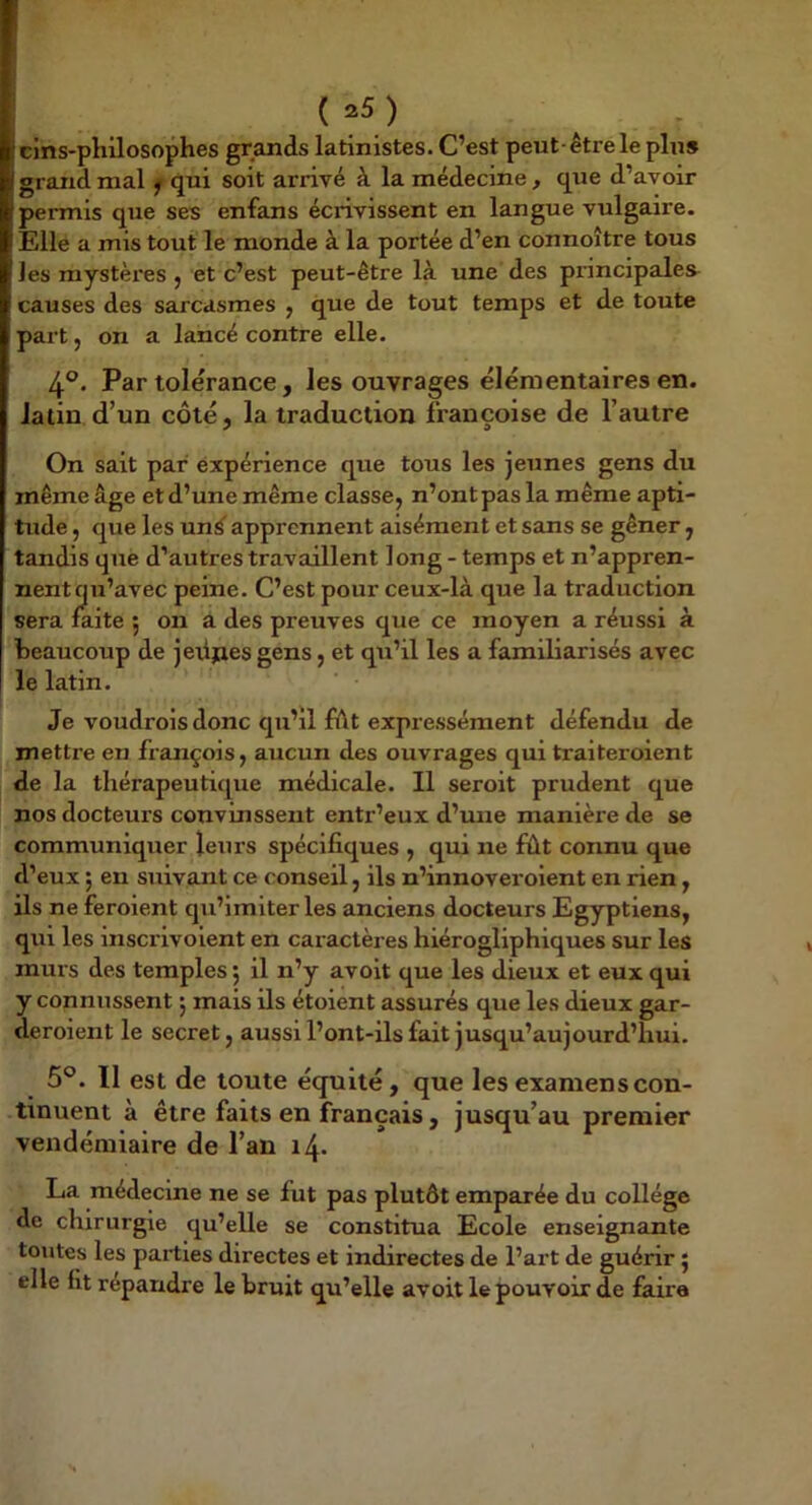 (^5) clns-philosophes grands latinistes. C’est peut-être le plus grand mal ^ qui soit arrivé à la médecine, que d’avoir permis que ses enfans écrivissent en langue vulgaire. Elle a mis tout le monde à la portée d’en connoître tous les mystèi’es , et c’est peut-être là une des principales causes des sarcasmes , que de tout temps et de toute part, on a lancé contre elle. 4°. Par tolérance, les ouvrages élémentaires en. latin d’un côté, la traduction françoise de l’autre On sait par expérience que tous les jeunes gens du même âge et d’une même classe, n’ont pas la même apti- tude , que les un^ apprennent aisément et sans se gêner, tandis que d’autres travaillent long - temps et n’appren- nent qu’avec peine. C’est pour ceux-là que la traduction sera laite 5 on a des preuves que ce moyen a réussi à beaucoup de jeüjies gens, et qu’il les a familiarisés avec le latin. Je voudrois donc qu’il fiât expressément défendu de mettre en françois, aucun des ouvrages qui traiteroient de la thérapeutique médicale. Il seroit prudent que nos docteurs convinssent entr’eux d’une manière de se communiquer leurs spécifiques , qui ne fût connu que d’eux ; en suivant ce conseil, ils n’innoveroient en rien, ils ne feroient qu’imiter les anciens docteurs Egyptiens, qui les inscrivoient en cai-actères hiérogliphiques sur les murs des temples 5 il n’y avoit que les dieux et eux qui y connussent j mais ils étoient assurés que les dieux gar- deroient le secret, aussi l’ont-ils fait jusqu’aujourd’hui. 5°. Il est de toute équité, que les examens con- tinuent à être faits en français, jusqu’au premier vendémiaire de l’an 14. La médecine ne se fut pas plutôt emparée du collège de chirurgie qu’elle se constitua Ecole enseignante toutes les parties directes et indirectes de l’art de guérir j elle fit répandre le bruit qu’elle avoit le pouvoir de faire