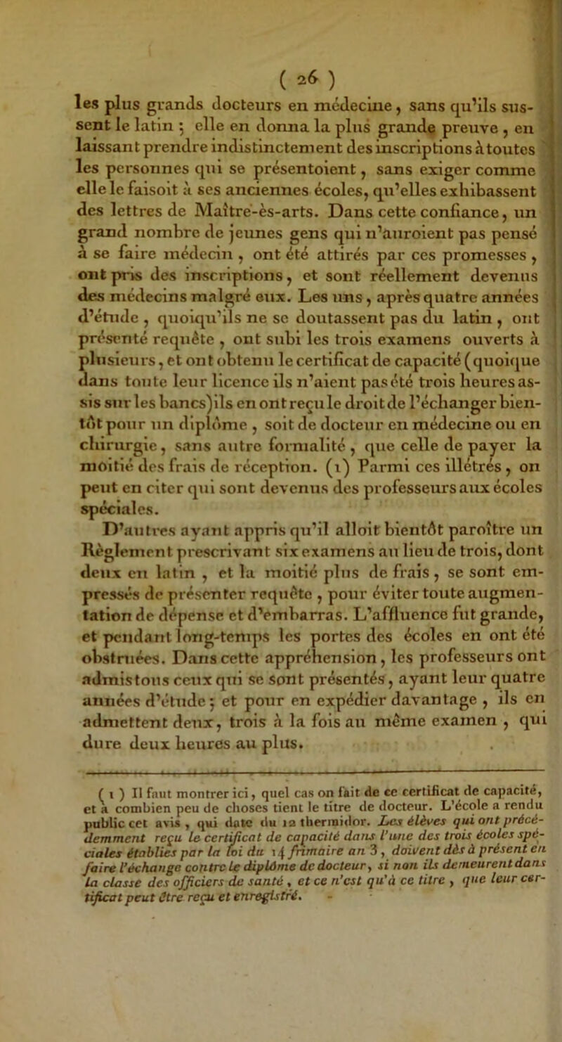 les plus grands docteurs en médecine, sans qu’ils sus- sent le latin 5 elle en donna la plus grande preuve , en laissai! t prendre indistinctement des inscriptions à toutes les personnes qui se présentoient, sans exiger comme elle le faisoit à ses anciennes écoles, qu’elles exhibassent des lettres de Maîtré-ès-arts. Dans cette confiance, un grand nombre de jeunes gens qui n’auroient pas pensé à se faire médecin , ont été attirés par ces promesses , ont pris des inscriptions, et sont réellement devenus des médecins malgré eux. Les uns, après quatre années d’étude , quoiqu’ils ne se doutassent pas du latin , ont présenté requête , ont subi les trois examens ouverts à plusieurs, et ont obtenu le certificat de capacité (quoique dans toute leur licence ils n’aient pas été trois heures as- sis sur les bancs)lls en ont reçu le droit de l’échanger bien- tôt pour un diplôme , soit de docteur en médecine ou en chirurgie, sans autre formalité , que celle de payer la moitié des frais de réception, (i) Parmi ces lllétrés , on peut en citer qui sont devenus des professeurs aux écoles spéciales. D’auti-es ayant appris qu’il alloit bientôt paroître un Règlement prescrivant six examens au Heu de trois, dont deux en latin , et la moitié plus de frais, se sont em- pressés de présenter requête , pour éviter toute augmen- tation de dépense et d’embarras. L’affluence fut grande, et pendant long-temps les portes des écoles en ont été obstruées. Dans cette appréhension, les professeurs ont admis tous ceux qui se sont présentés, ayant leur quatre années d’étude 5 et pour en expédier davantage , ils en admettent deux, trois à la fois au même examen , qui dure deux heures au plus. t I ) Il fnut montrer ici y quel cas on fait de te certificat de capacité, et a combien peu de choses tient le titre de docteur. L’école a rendu public cet avU , qui date du la thermidor. Les élèves qui ont précé- demment reçu le certUicat de capacité dans l'une des trois écoles spé- ciales établies par la Toi du \ 4 fnmaire an 3, doivent dès à présent en faire l’échange contre le diplôme dedocteur, si non ils demeurent dont la classe des officiers de santé , et ce n’est qu’à ce titre , que leur cer- tificat peut être reçu et enregistré.