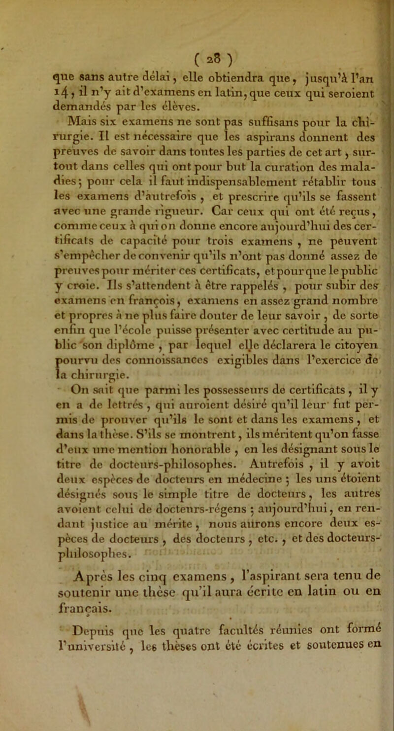que sans autre délai, elle obtiendra que, jusqu’à l’an i 14 ) il u’y ait d’examens en latin, que ceux qui seroient demandés par les élèves. Mais six examens ne sont pas suffisans pour la chi- rurgie. Il est nécessaire que les aspirans donnent des preuves de savoir dans tontes les parties de cet art j sur- tout dans celles qui ont pour but la curation des mala- dies; pour cela il faut indispensablement rétablir tous les examens d’autrefois , et prescrire qu’ils se fassent avec une grande rigueur. Car ceux qui ont été reçus, comme ceux à qui on donne encore aujourd’hui des cer- tificats de capacité pour ti'ois examens , ne peuvent s’empêcher de convenir qu’ils n’ont pas donné assez de preuves pour mériter ces certificats, etpourque le public y croie. Ils s’attendent à être rappelés , pour subir des examens en françois, examens en assez grand nombre et propres à ne plus faire douter de leur savoir , de sorte enfin que l’école puisse présenter avec certitude au pu- blic'son diplôme , par lequel elje déclarera le citoyen fiourvu des connoissances exigibles dans l’exercice de a chirurgie. On sait que parmi les possesseurs de certificats , il y en a de lettrés , qui aurolent désiré qu’il leur' fut per- mis de prouver qti’ils le sont et dans les examens , et dans la thèse. S’ils se montrent, ils méritent qu’on fasse d’eux une mention honorable , en les désignant sous le titre de docteurs-philosophes. Auti’efois , il y avolt deux espèces de docteurs en médecine ; les uns étoient désignés sous le simple titre de docteurs, les autres avoient celui de docteurs-régens ; aujourd’hui, en ren- dant jiistice au mérite , nous aurons encore deux es- pèces de docteurs , des docteurs , etc. , et des docteurs- philosophes. Après les cinq examens, l’asplrani sera tenu de soutenir une thèse qu’il aura écrite en latin ou en français. * Depuis que les quatre facultés réunies ont formé l’université , les thèses ont été écrites et soutenues en