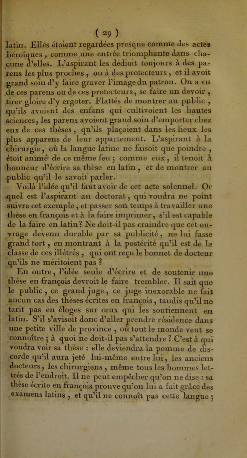 J latin. Elles étoient regardées presque comme des actes i! liéroïques , comme une entrée triomphante dans cha- I cune d’elles. L’aspirant les dédioit toujours à des pa- ij rens les plus proches , ou à des protecteurs , et il avoit J grand soin d’y faire graver l’image du patron. On a vu î de ces pareils ou de ces protecteurs j se faii’e un devoir , tirer gloire d’y ergoter. Flattés de montrer au public , qu’ils avoient des enfans qui cultivoient les hautes I sciences, les parens avoient grand soin d’emporter chez eux de ces thèses, qu’ils plaçoient dans les lieux les plus apparens de leur appartement. L’aspirant à la chirurgie , où la langue latine ne faisoit que poindre , étoit animé- de ce même feu 5 comme eux , il tenoit à honneur d’écrire sa thèse en latin , et de montrer au public qu’il le savoit parler. Voilà l’idée qu’il faut avoir de cet acte solennel. Or quel est l’aspirant au doctorat, qui voudra ne point suivre cet exemple , et passer son temps à travailler une thèse en Irançois et à la faire imprimer, s’il est capable de la faire en latin? Ne doit-il pas craindre que cet ou- vrage devenu durable par sa publicité, ne lui fasse grand tort, en montrant à la postérité qu’il est de la classe de ces illétrés , qui ont reçu le bonnet de docteur qu’ils ne méritoient pas ? En outre, l’idée seule d’écnre et de soutenir une thèse en françois devroit le faire trembler. Il sait que le public , ce grand juge, ce Juge inexorable ne fait aucun cas des thèses écrites en françois, tandis qu’il ne tarit pas en éloges sur ceux qui les soutiennent en latin. S’il s’avisoit donc d’aller prendi'e résidence dans une petite ville de province , où tout le monde veut se connoître 5 à quoi ne doit-il pas s’attendi e ? C’est à qui voudra voir sa thèse : elle deviendra la pomme de dis- corde qu’il aura jeté lui-même entre lui , les anciens docteurs , les chirurgiens , même tous les hommes let- tres de l’endroit. Il ne peut empêcher qu’on ne dise : sa thèse écrite en françois prouve qu’on lui a fait grâce des examens latins , et qu’il ne connoît pas cette langue 5