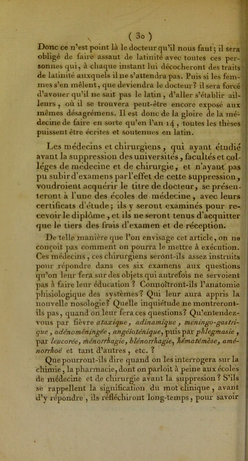 Donc ce n’est point là le docteur qu’il nous faut ; il sera obligé de faire assaut de latinité avec toutes ces per- sonnes qui, à chaque instant lui décocheront des traits^ de latinité auxquels il ne s’attendra pas. Puis si les fem- mes s’en mêlent, que deviendra le docteur? il sera forcé '■ d’avouer qu’il ne sait pas le latin , d’aller s’établir ail- leurs , où il se trouvera peut-être encore exposé aux mêmes désagrémens. Il est donc de la gloire de la mé- decine de faire en sorte qu’en l’an 14, toutes les thèses puissent être écrites et soutenues en latin. i Les médecins et chirurgiens , qui ayant étudié ' avant la suppression des universités , facultés et col- lèges de médecine et de chirurgie, et n’ayaut pas pu suhlrd’examens parl’effet de cette suppression, voudroleut acquérir le titre de docteur, se préseu- lerqnt à l’une des écoles de médecine , avec leurs certificats d’étude; Us y seront examinés pour re- cevoir le diplôme , et ils ne seront tenus d’acquitter que le tiers des frais d’examen et de réception. De telle manière que l’on envisage cet article, on ne 1 conçoit pas comment on pourra le mettre à exécution. Ces médecins , ces chirurgiens serônt-ils assez instruits pour répondre dans ces six examens aux questions qu’on leur fera sur des objets qui autrefois ne servoient pas à faire leur éducation ? Connoîtront-ils l’anatomie phlslologique des systèmes? Qui leur aura appris la nouvelle nosologie? Quelle Inquiétude ne montreront- ils pas, quand on leur fera ces questions? Qu’entendez- vous par atojcique, adinamiquc , méningo-gastri- que , adénoméningée, angéioténique^ puis par phlegmasie , par leucorée, ihénorrhagie, hlénorrhagie^ hématémèse, amé- norrhoé et tant d’autres , etc. ? Que pourront-ils dire quand on les interrogera sur la chimie, la pharmacie, dont onparloit à peine aux écoles de médecine et de chirurgie avant la suppresion ? S’ils se rappellent la signification du mot clinique , avant d’y répondre , Us réfléchiront long-temps, pom- savoir I