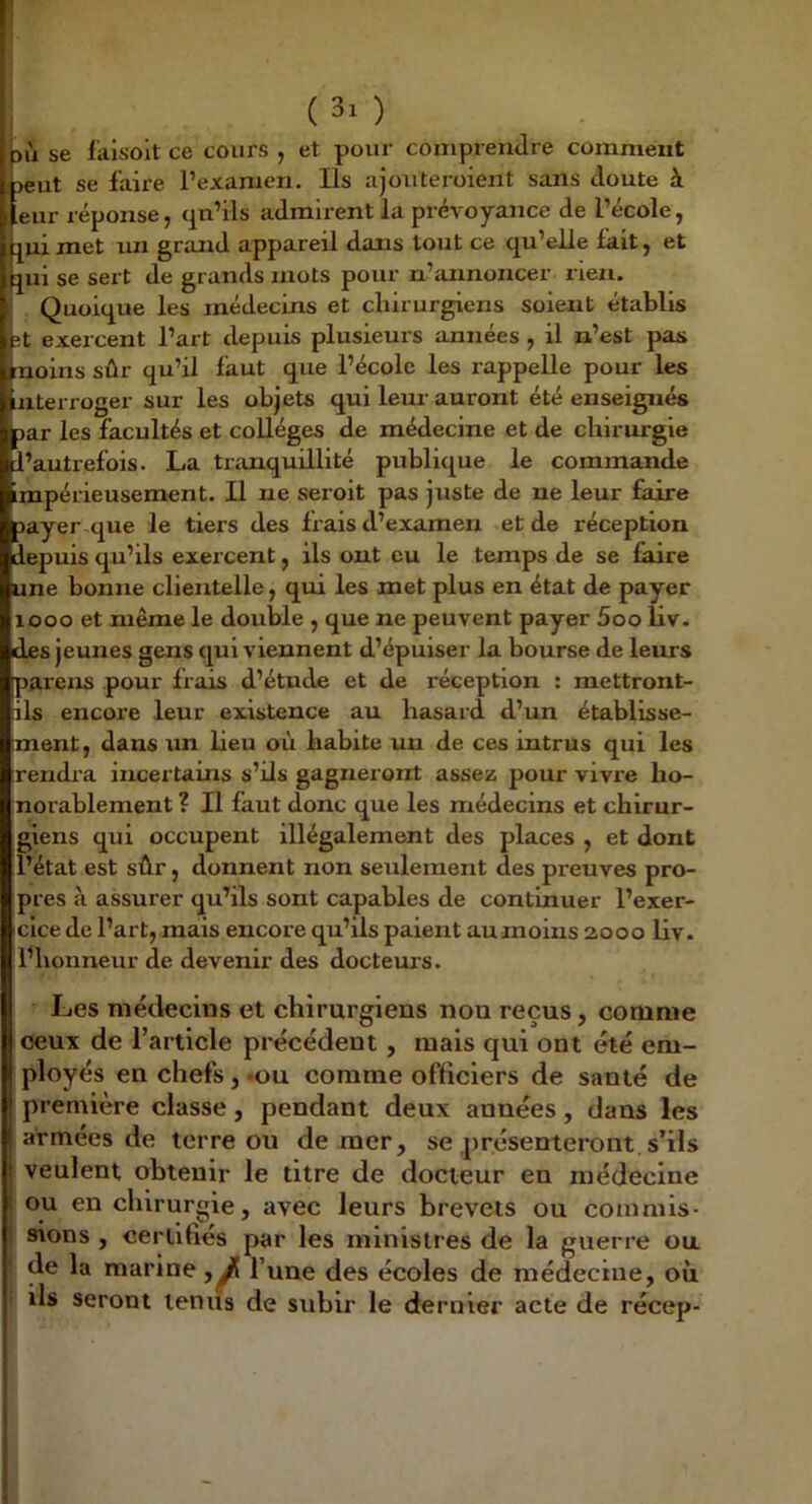 ] ( 3' ) kù se faisolt ce cours , et pour coiiiprerulre comment ijeut se faire l’examen. Ils ajouteroient sans doute à I eur réponse, qu’ils admirent la prévoyance de l’école, j^ui met un grand appareil dans tout ce qu’elle fait, et jui se sert de grands mots pour n’annoncer rien. Quoique les médecins et chirurgiens soient établis it exercent l’art depuis plusieurs années , il n’est pas noins sûr qu’il faut que l’école les rappelle pour les nterroger sur les objets qui lem- auront été enseignés jar les facultés et collèges de médecine et de chirurgie l’autrefois. La tranquillité publique le commande mpérieusement. Il ne seroit pas juste de ne leur faire îayer que le tiers des frais d’examen et de réception depuis qu’ils exercent, ils ont eu le temps de se faire une bonne clientelle, qui les met plus en état de payer looo et même le double , que ne peuvent payer 5oo liv. des jeunes gens qui viennent d’épuiser la bourse de leurs païens pour frais d’étude et de réception : mettront- ils encore leur existence au hasard d’un établisse- ment, dans un lieu où habite un de ces intrus qui les rendra incertains s’ils gagneront assez pour vivre ho- norablement ? Il faut donc que les médecins et chirur- giens qui occupent illégalement des places , et dont l’état est sûr, donnent non seulement des preuves pro- pres à assurer qu’ils sont capables de continuer l’exer- cice de l’art, mais encore qu’ils paient au moins 2000 liv. l’honneur de devenir des docteurs. Les médecins et chirurgiens non reçus, comme loeux de l’article précédent, mais qui ont été em- j ployés en chefs, »ou comme officiers de santé de première classe, pendant deux années, dans les armées de terre ou de mer, se présenteront s’ils j veulent obtenir le titre de docteur en médecine ! ou en chirurgie, avec leurs brevets ou commis- ! sions , certifiés par les ministres de la guerre ou I de la marine l’une des écoles de médecine, où I ils seront tenus de subir le dernier acte de récep-