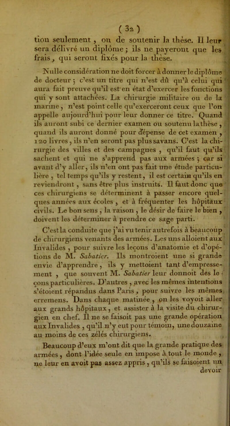 llou seulement, ou de soutenir la thèse. Il leur sera délivré un diplôme ; ils ne payeront que les ' frais , qui seront fixes pour la thèse. ^ Nulle considération ne doit forcer à donnerle diplôme ' de docteur ; c’est un titre cpii n’est dû qu’à celui qui aura fait preuve qu’il est'en état d’exercer les fonctions qui y sont attachées. La chirurgie militaire ou de la marine , n’est point celle qu’exerceront ceux que l’on appelle aujourd’hui pour leur donner ce titre. Quand ils auront subi ce dernier examen ou soutenu latlièse y quand ils auront donné pour dépense de cet examen y 12.0 livres, ils n’en seront pas plus savans. C’est la chi- rurgie des villes et des campagnes , qu’il faut qu’ils ' sachent et qui ne s’apprend pas aux armées 5 car si avant d’y aller, ils n’en ont pas fait une étude particu- lière , tel temps qu’ils y restent, il est certain qu’ils en reviendront , sans être plus instruits. Il faut donc que ces chirurgiens se déterminent à passer encore quel- ques années aux écoles , et à fréquenter les hôpitaux civils. Le bon sens , la raison , le désir de faire le bien , doivent les déterminer à prendre ce sage parti. C’est la conduite que j’ai vu tenir autrefois à Beaucoup de chirurgiens venants des armées. Les uns alloient aux Invalides , pour suivre les leçons d’anatomie et d’opé- tlons de M. Sabatier. Ils monti'oient une si grande envie d’apprendre, ils y mettoient tant d’empresse- ment , que souvent M. Sabatier leur donnolt des le cous particulières. D’autres , avec les mêmes intentions s’étolent répandus dans Paris , pour suivre les mêmes, erremens. Dans chaque matinée , on les voyoit aller aux grands hôpitaux, et assister à la visite du chirur- gien en chef. Il ne se faisoit pas une grande opération aux Invalides , qu’il n’y eut pour témoin, vme douzaine au moins de ces zélés chirurgiens. Beaucoup d’eux m’ont dit que la grande pratique des armées , dont l’idée seule en impose à tout le monde , ne leur en avoit pas assez appris , qu’ils se faisoient un devoir