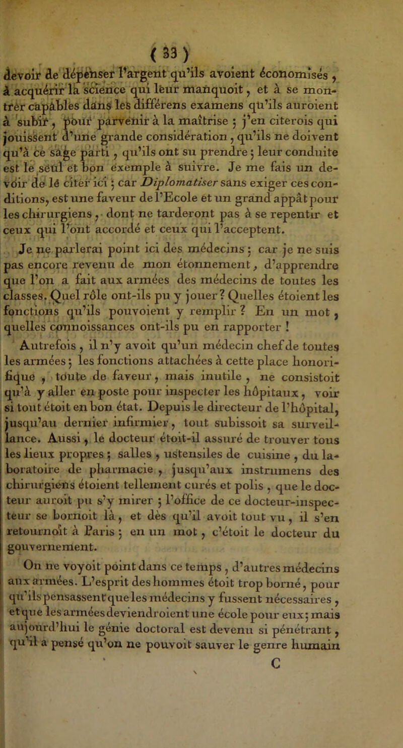 (â3) devoir de dëjjèiiser l’argent q^u’ils avoient économisés y à acquérir là science qui leur manquoit, et à se mon- trer capâtlés dans leS différens examens qü’ils auroient à subir y tobur pàrvetiir à la maîtrise ; j’en citerois qui jouissent d’une grande considération, qu’ils ne doivent qu’à éé sà^e parti , qu’ils ont su prendre 5 leur conduite est le seul et bon exemple à suivre. Je me fais un de- vdir dé lé citèf ici y car Diplomatiser sans exiger ces con- ditions, est une faveur de l’Ecole et un grand appât pour les chii urgiens , dont ne tarderont pas à se repentir et ceux qui l’ont accordé et ceux qui l’acceptent. Je ne. parlerai point ici des médecins ; car je ne suis pas encore revetiu de mon étonnement, d’apprendre que l’on a fait aux armées des médecins de toutes les classes. Quel rôle ont-ils pu y jouer? Quelles étoientles fonctions qu’ils pouvoient y remplir ? En un mot , quelles cpnnoissances ont-ils pu en rapporter ! Autrefois , il n’y avoit qu’un médecin chef de toutes . les armées 5 les fonctions attachées à cette place honori- fique , tdute de faveur, mais inutile , ne consistoit , qu’à y aller en poste pour inspecter les hôpitaux, voir si tout étoit en bon état. Depuis le directeur de l’hôpital, jusqu’au dernier infirmier, tout subissoit sa surveil- lance. Aussi, le docteur étoit-il assuré de trouver tous les lieux propres ; salles , ustensiles de cuisine , du la- boratoire de pharmacie , jusqu’aux instrumens des chirurgiens étoient tellement curés et polis , que le doc- teur auroit pu s’y mirer 5 l’office de ce docteur-inspec- teur se bornoit là, et dès qu’il avoit tout vu, il s’en retournoit à Paris 5 en un mot , c’étoit le docteur du gouv ernement. On ne voyoit point dans ce temps , d’autres médecins aux armées. L’espi it des hommes étoit trop borné, pour qu’ils pensassent que les médecins y fussent nécessaires , et que les armées deviendroient une école poui' euxj mais aujourd’hui le génie doctoral est devenu si pénétrant, qu’il a pense qu’on ne pouvoit sauver le genre humain c