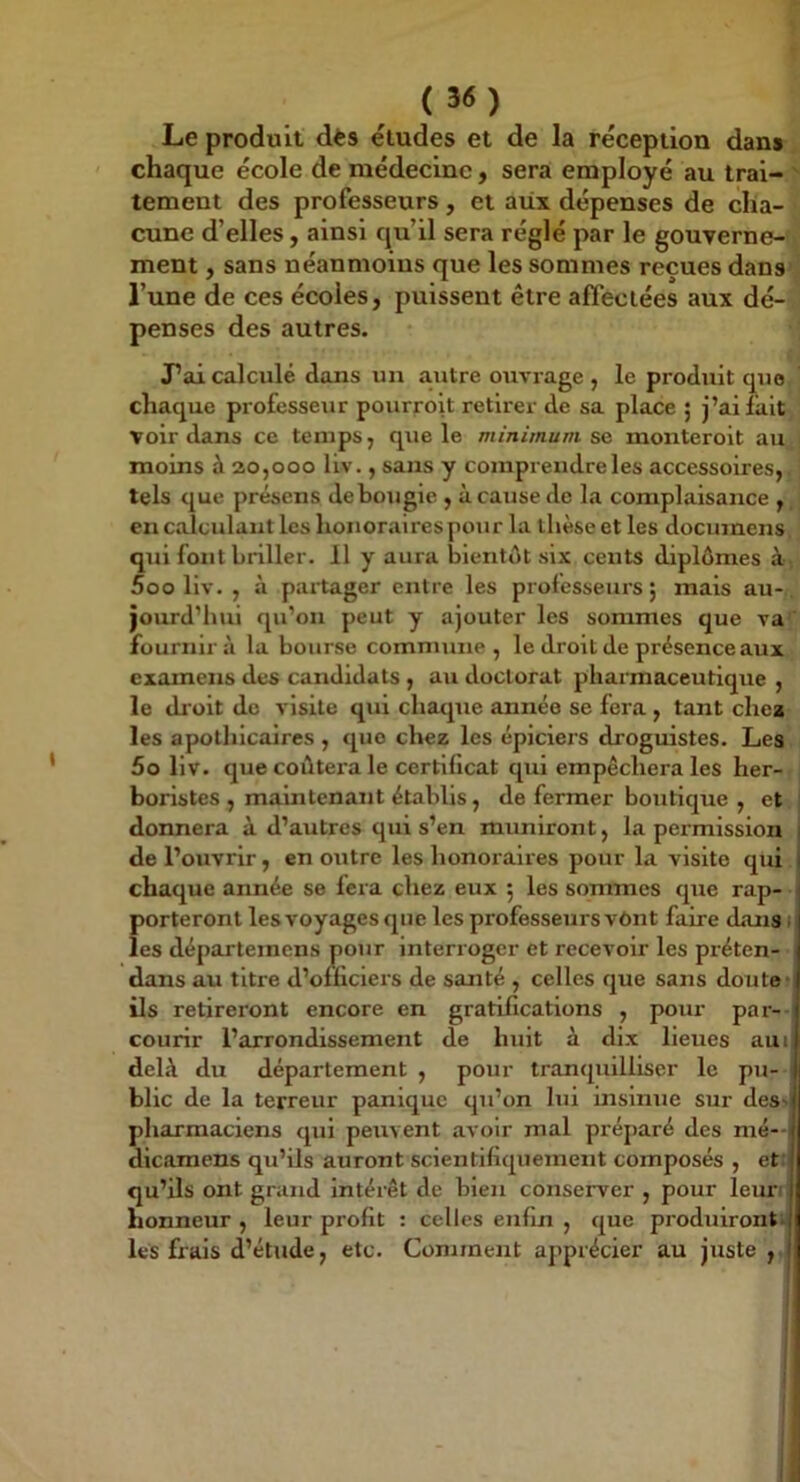 Le produit dès études et de la réception dans ' chaque école de médecine, sera employé au trai- ' tement des professeurs, et aiix dépenses de cha- cune d’elles, ainsi qu’il sera réglé par le gouverne- ment , sans néanmoins que les sommes reçues dans l’une de ces écoles, puissent être affectées aux dé- penses des autres. J’ai calculé dans un autre ouvrage , le produit que chaque professeur pourroit retirer de sa place ; j’ai fait voir dans ce temps, que le minimum se monteroit au moins à 20,000 liv., sans y comprendre les accessoires, tels que présens de bougie , à cause de la complaisance , en calculant les honoraires pour la thèse et les documens qui font briller. 11 y aura bientôt six cents diplômes à 5oo liv. , à partager entre les professeurs; mais au- jourd’hui qu’on peut y ajouter les sommes que va fournir à la bourse commune, le droit de présence aux examens des candidats , au doctorat pharmaceutique , le dr oit de visite qui chaque année se fera, tant chca les apothicaires , que chez les épiciers droguistes. Les 5o liv. que coùtei-a le certificat qui empêchera les her- boristes , maintenant établis, de fermer boutique , et j donnera à d’autres qui s’en muniront, la permission de l’ouvrir, en outre les honoraires pour la visite qui chaque année se fera chez eux ; les sommes que rap- porteront les voyages que les professeurs vônt faire dans 1 les départemens pour interroger et recevoir les préten- dans au titre d’officiers de santé , celles que sans doute) ils retireront encore en gratifications , pour par- courir l’arrondissement de huit à dix lieues aui deh\ du département , pour tranquilliser le pu- ‘ blic de la terreur panique qu’on lui insinue sur des> pharmaciens qui peuvent avoir mal préparé des mé— dicamens qu’ils auront scientifiquement composés , et: qu’ils ont grand Intérêt de bien conserver , pour leuri honneur , leur profit : celles enfin , que produiront, les frais d’étude, etc. Comment apprécier au juste ,