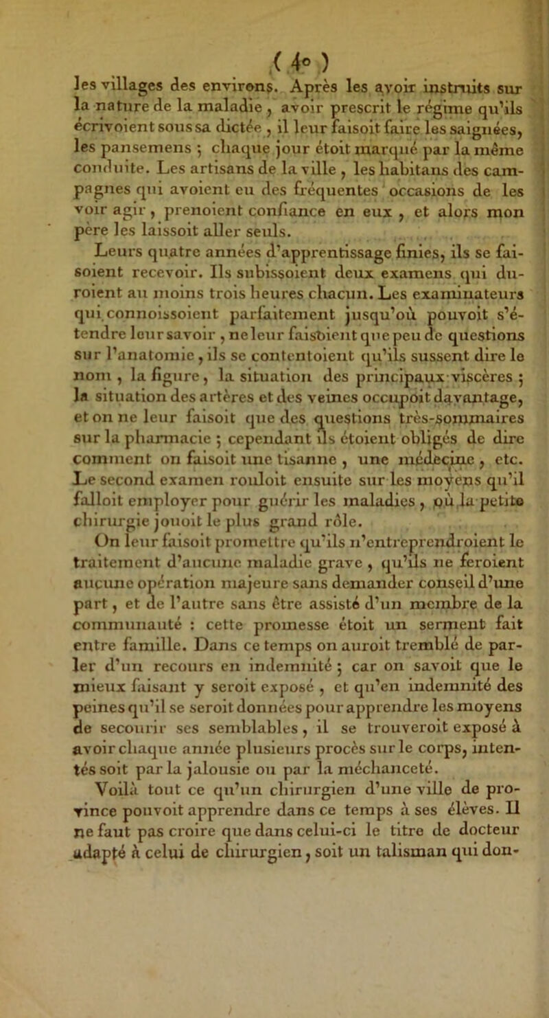 les villages des environç. Après les avoir irxstruits sur la nature de la maladie j avoir prescrit le régime qu’ils écrivoient sous sa dictée , il leur faisoit faire les saignées, les pansemens ; chaque jour étoit marqué par la meme conduite. Les artisans de la vüle , les liabitans des cam- pagnes qiû avoient eu des héquentes ' occasions de les voir agir, prenolent confiance en eui , et alofs mon pore les lalssoit aller seuls. Leurs quatre années d’apprentissage finies, ils se fai- soient recevoir. Ils sublssoient deux examens qui du- roient au moins trois heures chacun. Les examinateurs qui.connolssoient parfaitement jusqu’où pouvait s’é- tendre loursavolr , neleur falsbient qnepeud'e questions sur l’anatomie, ils se contentolent qu’ils sussent dire le nom , la figure, la situation des prbiclpaux-viscères 5 la situation des artères et des veines occupoit davantage, et on ne leur faisait que des questions très-sommaires sur la pharmacie ; cependant us étoient obligés de dire comment on faisoit une llsanne , une niédêcmc , etc. Le second examen roulait ensuite sitr les moyeps qu’il falloit employer pour guérii'les maladies, jpù,la petit» chirurgie jouoit le plus grand rdle. On leur faisoit promettre qu’ils n’entreprendrolent le traitement d’aucune maladie grave , qu’ils ne feroient aucune opération majeure sans demander conseil d’ime part, et de l’autre sans être assisté d’un mcjnhi’e de la communauté ; cette promesse étoit un serment fait entre famille. Dans ce temps on auroit tremblé de par- ler d’un recours en indemnité ; car on savoit que le mieux faisant y seroit exposé , et qu’en indemnité des peines qu’il se seroit données pour apprendre les moyens de secourir ses semblables , il se trouveroit exposé à avoir chaque année plusieurs procès sur le corps, inten- tés soit par la jalousie ou par l.a méchanceté. Voilà tout ce qu’un chirurgien d’une ville de pro- vince pou voit apprendre dans ce temps à ses élèves. U ne faut pas croire que dans celui-ci le titre de docteur adapté à celui de chirurgien, soit un talisman qui don-