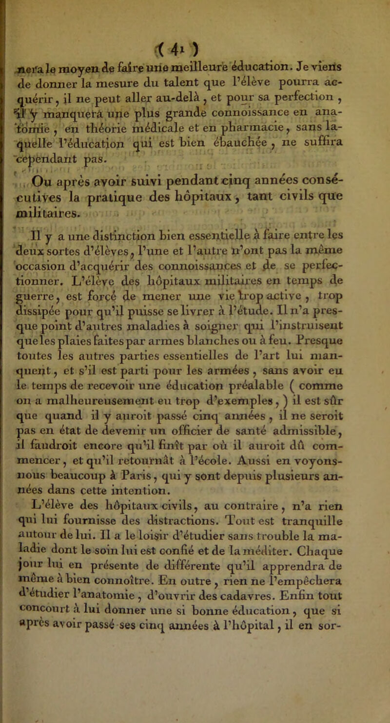 i 4^ _) Æ8^a le moyen <le faire une meilleure éducation. Je vîerts de donner la mesure du talent que l’élève pourra ac- quérir , il ne peut aile;: au-delà , et pour sa perfection , y manquçtà. une plus grande connoissance en ana- tdrrrie , en théorie médicale et en pharmacie y sans la- quelle l’éducation qui est bien ébauchée y ne suffira 'cèjDèndant pas. ' Ou après avoir suivi pendant cinq années conse- cutives la pratique des hôpitaux, tant civils que militaires. Il y a une distinction bien essentielle à faire entre les deux sortes d’élèves., l’une et l’autre n’ont pas la m,êrae occasion d’acquérir des connoissances et de se perfec- tionner. L’élève des hôpitaux militair es en temps de guerre, est forcé de mener une vie liop active , trop dissipée pour qu’il puisse se livrer à l’étude. Il n’a pres- que point d’autres maladies à soigner qui l’instruisent que les plaies faites par armes blanches ou à feu. Presque toutes les autres parties essentielles de l’art lui man- quent , et s’il est parti pour les armées , sans avoir eu le temps de recevoir une éducation préalable ( comme on a malheureusement eu trop d’exemples, ) il est sûr que quand il y auroit passé cinq aimées , il ne seroit pas en état de devenir un officier de santé admissible, il faudroit encore qu'il finît par où il auroit dû com- mencer, et qu’il retournât à l’école. Aussi envoyons- nous beaucoup à Paris, qui y sont depuis plusieurs an- nées dans cette intention. L’élève des hôpitaux civils, au contraire, n’a rien qui lui fournisse des distractions. Tout est tranquille autour de lui. Il a le loisir d’étudier sans trouble la ma- ladie dont le soin lui est confié et de la méditer. Chaque jour lui en présente de différente qu’il apprendra de meme à bien connoître. En outre , rien ne l’empêchera d’étudier l’anatomie , d’ouvrir des cadavres. Enfin tout concourt à lui donner une si bonne éducation, que si après avoir passé ses cinq années à l’hôpital, il en sor-
