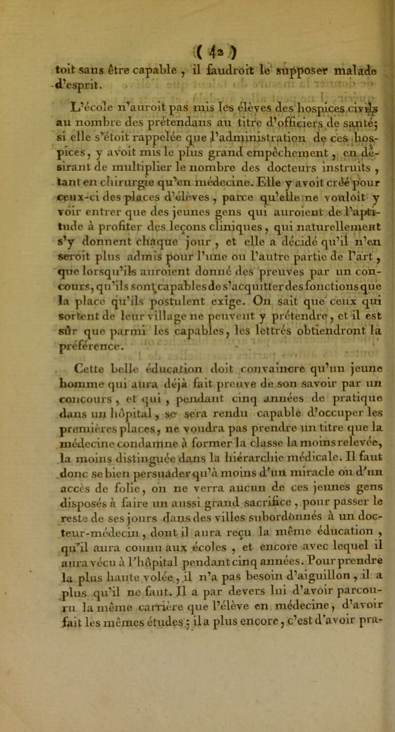 toit sans être capable , il faudrort le‘ supposer malade d’esprit. L’école n’auroit pas mis les élèves des hospices civi^js au nombre des pi'étendans au titre d’officiers de Sfmtéj si elle s’étoit rappelée que J’adntinistration. de ces dms- pices, y avoit mis le plus grand empêchement, eai dé- sirant de multiplier le nombre des docteurs Instruits , tant en chirurgie qu’en médecine. Elle y avoit créé pour ceux-ci des pdaces d’élèves, parce qu’elle :ne vouloit y voir entrer que des jeunes gens qui auroient de l’apti- tude à profiter dçs leçons cliniques, qui naturellemeHt s’y donnent ch.ique jour , et elle a décidé qu’il n’en serolt plus admis pour l’une ou l’autre partie de l’art, que lorsqu’ils auroient donné des preuves par un con- cours, qu’ils son^capablesdes’acqultler des fonctionsque la place qu’ils postulent exige. On sait que'ceux qui sortent de leur village ne peuvent y prétendre, et il est sûr que parmi les capables, les lettrés obtiendront la préférence. - . Cette belle éducation doit convaincre qu’un jeune homme qui aura déjà fait preuve de son savoir par un concours , et qui , pendant cinq années de pratique dans un hépitail, se- sera rendu capable d’occuper les premières places, ne voudra pas prendre un titre que la médecine condamne à former la classe lamoinsrelevée, l.a moins distinguée dans la hiérarchie médicale. Il faut donc se bien persuader qu’à moins d'*un miracle on d'un accès de folle, on ne verra aucun de ces jeunes gens disposés à faire un aussi grand sacrifice , pour passer le reste de ses jours dans des villes subordônnés à un doc- teur-médecin , dont il aura reçu la même éducation , qu^il aura counu aux écoles , et encore avec lequel il aura vécu à riiôpltal pendant cinq années. Pour prendre la plus haute volée , il n’a pas besoin d’aiguillon, il a plus qu’il ne faut. Il a par devers lui d’avoir parcou- ru la même cairière que l’élève en médecine, d’avoir fait les mêmes études : ila plus encore, c’est d’avoir pra-