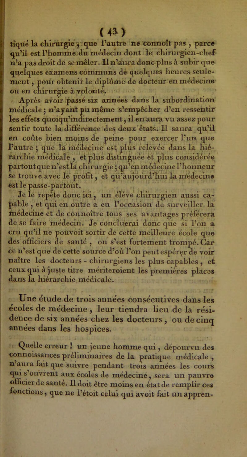 ( 4^ ) tiqué la chirurgie . que l’autre ne connoît pas , parce qu’il est l’homme du médecin dont le chirurgien-chef n’a pas droit de sembler. Il n’àura donc plus à subir que quelques examens communs dé' quelques heures seule- ment J pour obtenir le diplôme de docteur en médecine ou en chirurgie à yplonté. Après avoir passé six années dans la subordination médicale 5 n’ayant pu même s’empêcher d’en ressentir les effets quoiqu’indirectement ^ il en aura vu assez pour sentir toute la. différence des deui'états. Il saura qu’il en coûte bien moins de peine pour exercer l’un que Pautre ; que la médecine est; plus relèvée dans la hié- rarchie médicale , et plus distinguée et plus considérée pai’toutque n’est la chirurgie ; qu’en médecine l’honneur se trouve avec le profit, et qü’aujoùrd’hui la médecine est le passe-partout. Je le repète donc ici j un élève chirurgien aussi ca- pable , et qui en outre a eu l’occasion de surveiller la médecine et de connoître tous ses avantages préférera de se faire médecin. Je conclueral donc que si l’on a cru qu’il ne pouvoit sortir de cette meilleure école que des officiers de santé , on s’est fortement trompé. Car ce n’est que de cette source d’où l’on peut espérer de voir naître les docteurs - chirurgiens les plus capables , et ceux qui à juste titre mériteroient les premières places dans la hiérarchie médicale. Une étude de trois années consécutives dans les écoles de médecine, leur tiendra lieu de la rési- dence de six années chez les docteurs, ou de cinq années dans les hospices. Quelle erreur ! un jeune homme qui ^ dépourvu des connoissances préliminaires de la pratique médicale y n aura fait que suivre pendant trois années les cours qui s’ouvrent aux écoles de médecine y sera un pauvre officier de santé. U doit être moms en état de remplir ces fonctions, que ne l’étoit celui qui avoit fait un appren-