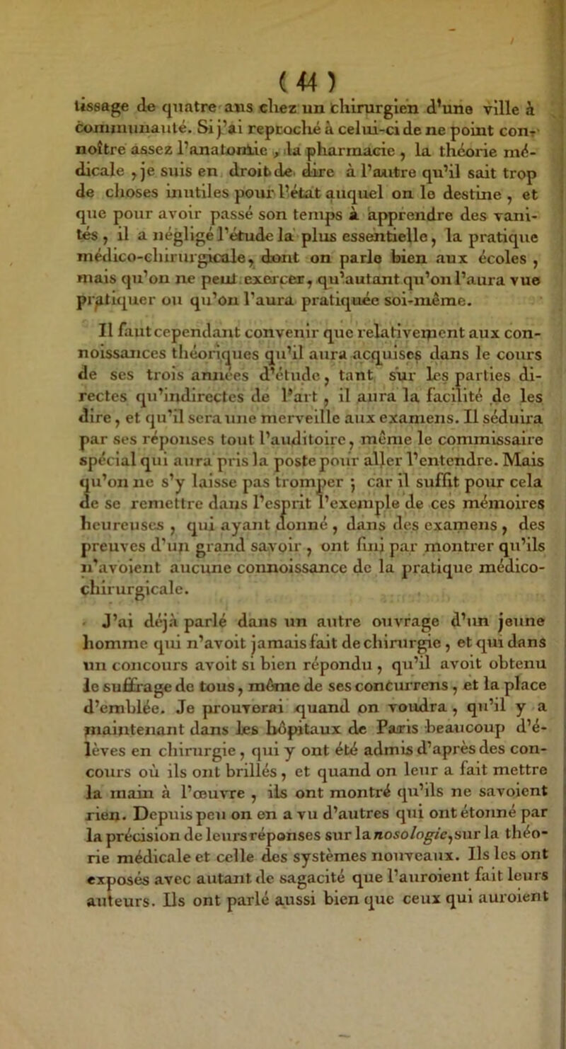 (<4 ) lissage de quatre'ans ellez un thirurgien d’une ville h coniiminauté. Si j.’ai reptoclié à celui-ci de ne point conr- noître assez PanaUiniic , la pharmacie , la théorie mé- dicale , je suis en droibde. dire à l’outre qu’il sait trop de choses inutiles poui'l’état auquel on le destine, et que pour avoir passé son temps à apprendre des vani- tés , il a négligé l’étude la plus esscmtielle, la pratique médico-ehirurgicûle, dmit on parle bien aux écoles , mais qu’on ne peul.exeacer^q^u’autant qu’on l’aura vue pratiquer ou qu’on l’aura pratiquée soi-même. II faut cependant convenir que relariveipcnt aux con- noissaiices tIiéon,(^ues qu’il aura acquises dans le cours de ses trois amiees d’étude, tant s‘ui' les parties di- rectes qu’iridirecles de Part , il aura la facilité de les dire, et qu’il sera une merveille aux examens. Il séduira par ses réponses tout l’auditoire, même le commissaire spécial qui aura pris la poste pour aller l’entendre. Mais qu’on ne s’y laisse pas tromper *, car il suffit pour cela de se remettre dans l’esprit l’exemple de ces mémoires heureuses , qui ayant donné , dans des examens , des preuves d’ufi grand savoir , ont finj par montrer qu’ils n’avoient aucune connoissance de la pratique médico- çhirurgicalc. J’ai déjà parlé dans un autre ouvrage d’un jeune homme qui n’avoit jamais fait de chirurgie, et qui dans un concours avoit si bien répondu , qu’il avoit obtenu le suffrage de tous, même de ses concurrens, et la place d’emblée. Je prouverai quand on voudra , qu’il y a maintenant dans les hôpitaux de Psuris beaucoup d’é- lèves en chirurgie, qui y ont été admis d’après des con- cours où ils ont brûlés , et quand on leur a fait mettre la main à l’œuvre , iis ont montré qu’ils ne savoient rien- Depuis peu on en a vu d’autres qui ont étonné par la précision de leurs réponses sur lanoso/o^/e,sur la théo- rie médicale et celle des systèmes nouveaux. Ils les ont exposés avec autant de sagacité que l’auroieiit fait leurs auteurs. Ils ont parlé aussi bien que ceux qui aurolent