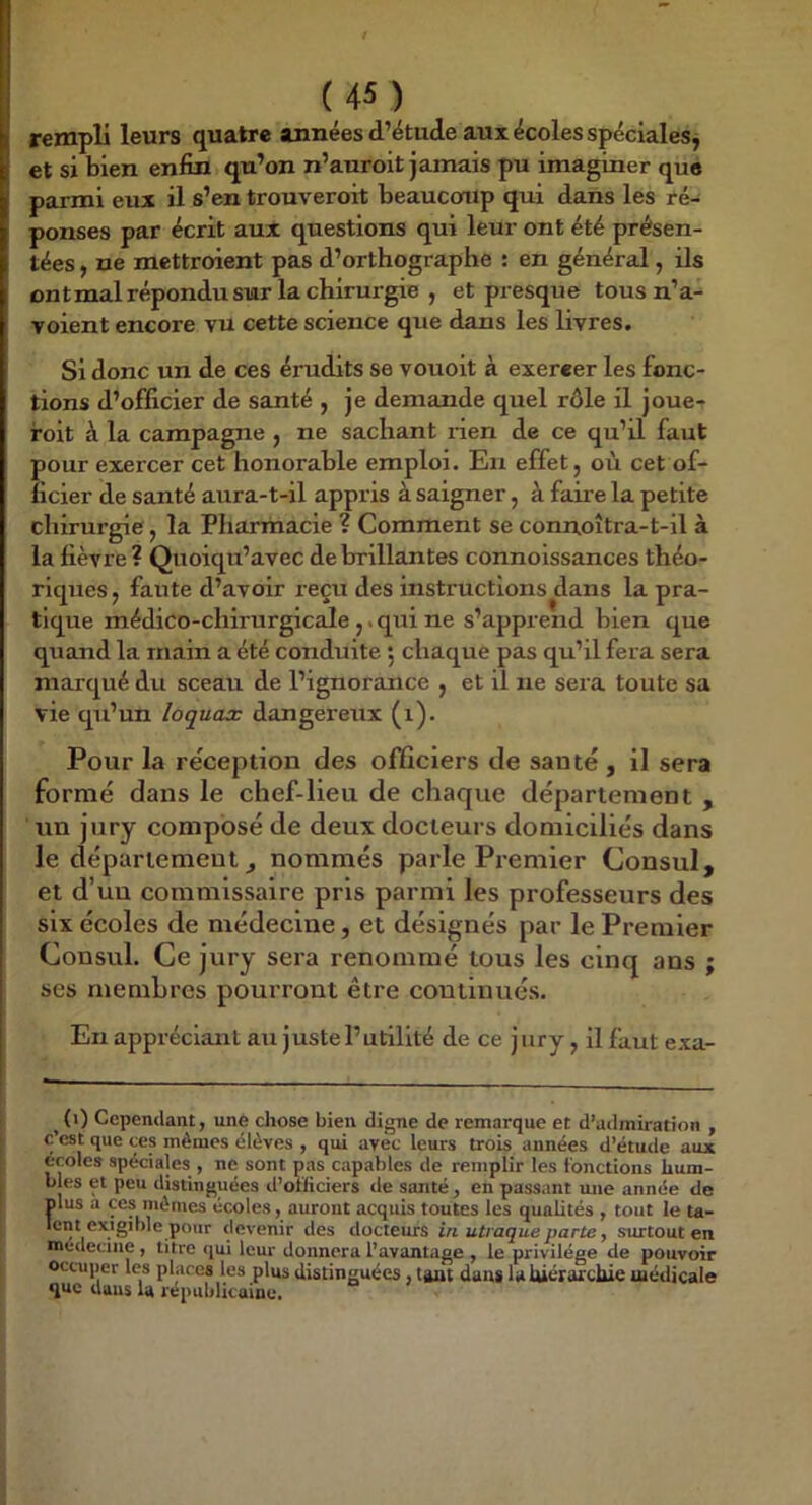 rempli leurs quatre aimées d’étude aux écoles spéciales j et si bien enfin qu’on n’auroit jamais pu imaginer que parmi eux il s’en trouveroit beaucoup qui dans les ré- ponses par écrit aux questions qui leur ont été présen- tées , ne mettroient pas d’orthographe : en général, ils ontmal répondu sur la chirurgie , et presque tous n’a- Toient encore vu cette science que dans les livres. Si donc un de ces érudits se vouoit à exercer les fonc- tions d’officier de santé , je demande quel rôle il joue- foit à la campagne , ne sachant rien de ce qu’il faut pour exercer cet honorable emploi. Eu effet, où cet of- ficier de santé aura-t-il appris à saigner, à faire la petite chirurgie, la Pharmacie ? Comment se connoîtra-t-il à la fièvre ? Quoiqu’avec de brillantes connoissances théo- riques , faute d’avoir reçu des instructions dans la pra- tique médico-chirurgicale ,. qui ne s’apprend bien que quand la main a été conduite 5 chaque pas qu’il fera sera marqué du sceau de l’ignorance , et il ne sera toute sa vie qu’un loquax dangereux (i). Pour la réception des officiers de santé , il sera formé dans le chef-lieu de chaque département , un jury composé de deux docteurs domiciliés dans le département^ nommés parle Premier Consul, et d’un commissaire pris parmi les professeurs des six écoles de médecine, et désignés par le Premier Consul. Ce jury sera renommé tous les cinq ans ; ses membres pourront être continués. En appréciant au juste l’utilité de ce jury, il faut exa- ^ (i) Cependant, une chose bien digne de remarque et d’admiration , c’est que ces mêmes élèves , qui avec leurs trois années d’étude aux ecoles spéciales , ne sont pas capables de remplir les fonctions hum- bles et peu distinguées d’officiers de santé, en passant une année de mus a ces mêmes écoles, auront acquis toutes les qualités , tout le ta- lent exigible pour devenir des docteurs in utraqueparte, surtout en medecme , titre qui leur donnera l’avantage , le privilège de pouvoir occuper les places les plus distinguées, tant dans la hiérarchie médicale que dans la républicaine.