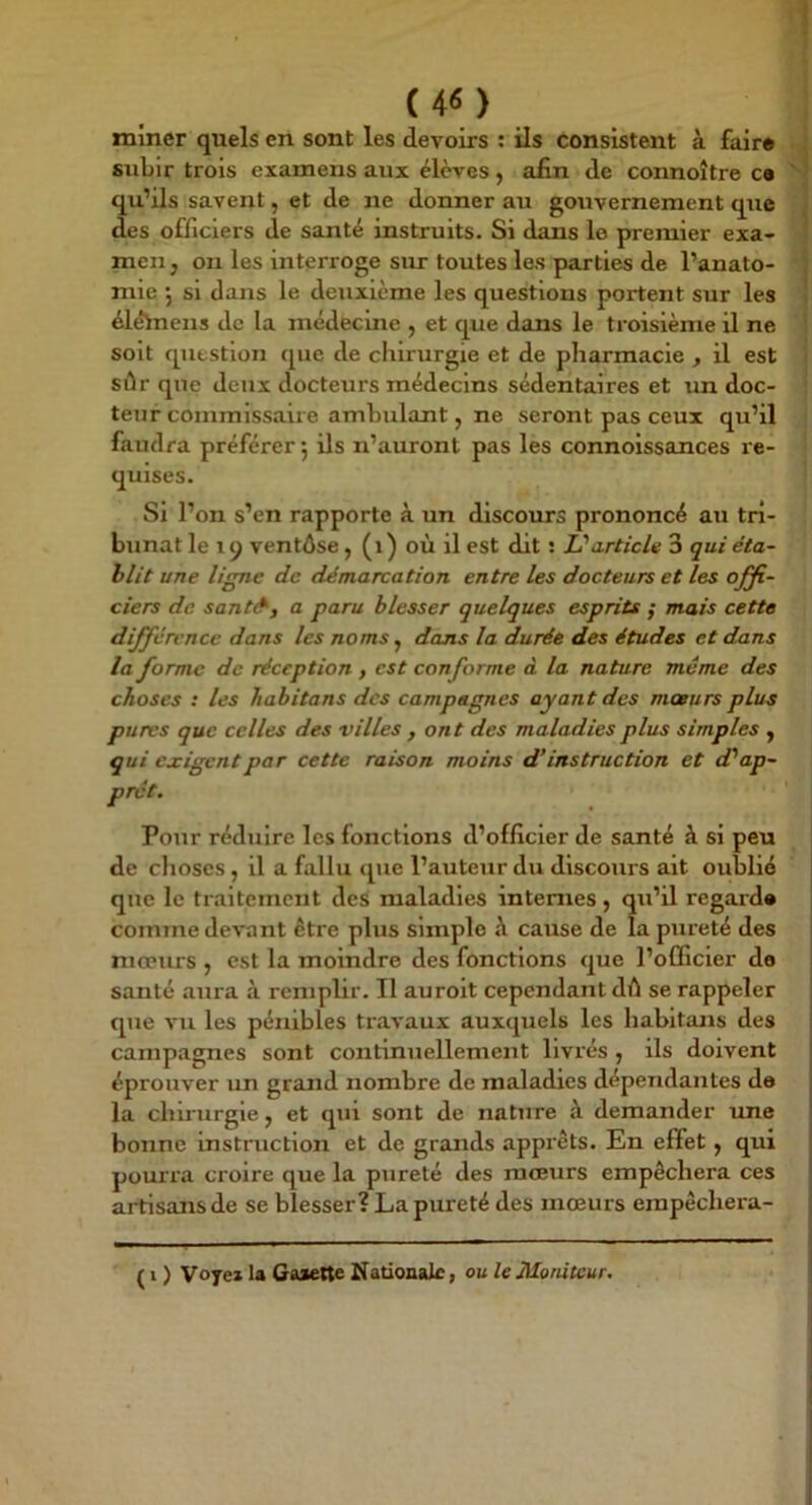 I (4<5) miner quels en sont les devoirs : ils consistent à fair* subir trois examens aux élèves, afin de connoître ce ' qu’ils savent, et de ne donner au gouvernement que ^ des officiers de santé instruits. Si dans le premier exa- men j on les interroge sur toutes les parties de l’anato- , mie •, si dans le deuxième les questions portent sur les élèhiens de la médecine , et que dans le troisième il ne soit question que de chirurgie et de pharmacie , il est sûr que deux docteurs médecins sédentaires et un doc- teur commlssaiie ambulant, ne seront pas ceux qu’il faudra préférer 5 ils n’auront pas les connoissances re- quises. Si l’on s’en rapporte à un discours prononcé au tri- bunat le 19 ventôse, (1) où il est dit : 1?article 3 qui éta- blit une ligne de démarcation entre les docteurs et les offi- ciers de sant&, a paru blesser quelques esprits ; mais cette différence dans les noms, dans la durée des études et dans la forme de réception , est conforme à la nature même des choses : les habitons des campagnes ayant des mœurs plus pures que celles des villes , ont des maladies plus simples , qui exigent par cette raison moins d'instruction et d? ap- prêt. Pour réduire les fonctions d’officier de santé à si peu de choses, il a fallu que l’auteur du discours ait oublié que le traitement deS maladies internes, qu’il regard» | comme devant être plus simple ù cause de la pureté des mœurs , est la moindre des fonctions que l’officier de sauté aura à remplir. Il aurolt cependant dû se rappeler ! que vu les pénibles travaux auxquels les habitans des ! campagnes sont continuellement livrés, ils doivent j éprouver un grand nombre de maladies dépendantes de ; la chü urgle, et qui sont de nature à demander ime ! bonne instruction et de grands apprêts. En effet, qui • pourra croire que la pureté des moeurs empêchera ces ■ ai-tisans de se blesser? La pureté des mœurs erapêchera- ( I ) Voyez la Gaaene Üatioaalc, ou le Moniteur. I