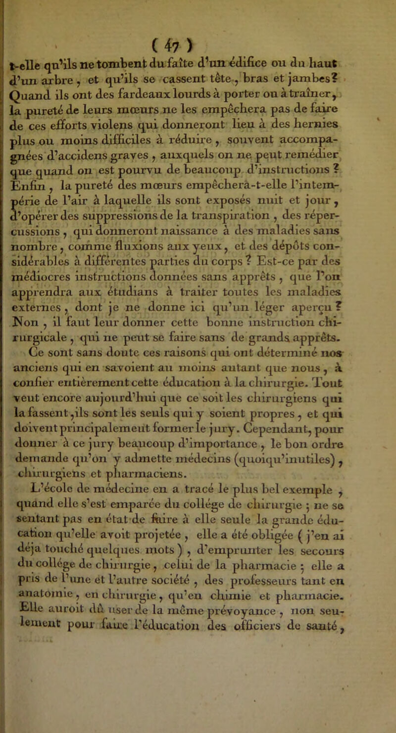 ^ t-elle qn’ils ne tombent du faîte d’un édifice ou du haut ’! d’un arbre , et qu’ils se cassent tête-, bras et jambes? [j Quand ils ont des fardeaux lourds à porter ou àtraîner^ S la pureté de leurs mœurs ne les empêchera pas de faire de ces efforts violens qui donneront lieu à des hernies I plus ou moins difficiles à réduire , souvent accompa- gnées d’accidens graves , auxquels on ne peut remédier que quand on est pourvu de beaucotip. d’instructions ? jEnfin , la pureté des mœurs erapêcherà-t-elle l’intem- Série de l’air à laquelle Us sont exposés nuit et jour , ’opérer des suppressions de la transpii’ation , des réper- cussions y qui donneront naissance à des maladies sans nombx’e , comme fluxions aux yeux, et des dépôts con- sidérables à differentes^parties du corps ? Est-ce par des médiocres instructions données sans apprêts , que l’on apprendra aux étudians à traiter toutes les maladies externes J dont je ne donne ici qu’un léger aperçu? Non , il faut leur donner cette bonne instruction chi- rurgicale , qui ne peut se faire sans de grands apprêts- Ce sont sans doute ces raisons qui ont déterminé no* anciens qui en savaient au moins autant que nous , à confier entièrement cette éducation à la chirurgie. Tout veut encore aujourd’hui que ce soit les chirurgiens qui la fassent ,ils sont les seuls qui y soient propres , et qui doivent principalement former le jury. Cependant, pour donner à ce jury beaucoup d’importance , le bon ordre demande qu’on y admette médecins (quoiqu’inutiles) , chiiurgiens et pharmaciens. L’école de médecine en a tracé le plus bel exemple , quand elle s’est emparée du collège de chirurgie 5 ne se sentant pas en état de fiiire à elle seule la grande édu- : cation qu’elle avoit projetée , elle a été obligée ( j’en ai déjà touché quelques, mots ) , d’emprunter les secours ! du collège de chirurgie, celui de la pharmacie 5 elle a ] pris de l’une et l’autre société , des professeurs tant en anatomie , en chirurgie , qu’en chimie et pharmacie. Elle auroit dû user de la même prévoyance , non seu- leiucut pour fuue l’éducation des officiers de sauté,