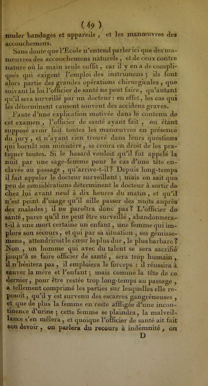 i muler bandages et appareils , et les manœuvres des . accouchemens. Sans doute que PEcole n'entend parler ici que des ma- noeuvres des accouchemens naturels , et de ceux contre r nature où la main seule suffît, car il y en a de compli- qués qui exigent l'emploi des instrumeus 5 ils font alors pai'tie des grandes opérations chirurgicales , que suivant la loi l'ofïïcier de santé ne peut faire, qu’autant qu’il sera surveillé par un docteur : en effet, les cas qui les déterminent causent souvent des accidens graves. Faute d'une explication motivée dans le contenu de cet examen , l’oflicier de santé ayant fait , ou étant supposé avoir fait toutes les manœuvres en présence du jury, et n'ayant rien trouvé dans leurs quéstions qui bornât son ministère , se croira en droit de les pra- tiquer toutes. Si le hasard vouloit qu'il fut appelé la nuit par une sage-femme pour le cas d'une tête en- clavée au passage , qu'arrlve-t-il ? Depuis long-temps il fait appeler le docteur surveillant ; mais on sait que peu de considérations déteiminent le docteur à sortir de chez lui avant neuf à dix heures du matin, et qu'il n'est point d'usage qu'il aille passer des nuits auprès des malades 5 il ne paroîtra donc pas ? L'offîcier de santé, parce qu’il ne peut être sui-veillé , abandonnera- t-il à une mort certaine un enfant, une femme qui im- plore son secours, et qui par sa situation , ses gémisse- mens, attendriroit le cœur le plus dur, le plus barbare ? ISfon , un homme qui avec du talent se sera sacrifié jusqu'à se faire officier de santé , sera trop humain , il n'hésitera pas , il emploiera le forceps : il réussira à sauver la mère et l'enfant ; mais comme la tête de ce. deiTiier, pour être restée trop long-temps au passage , i a tellement comprimé les parties sur lesquelles elle re- ) posoit, qu'il y est survenu des escarres gangréneuses , 1 et que de plus la femme en reste affligée d'une incon- E tinence d’urine 5 cette femme se plaindi’a, la malveil- ' lance s'en mêlera, et quoique l'offîcier de santé ait fait t son devoir , on parlera du recours à indemnité , on D