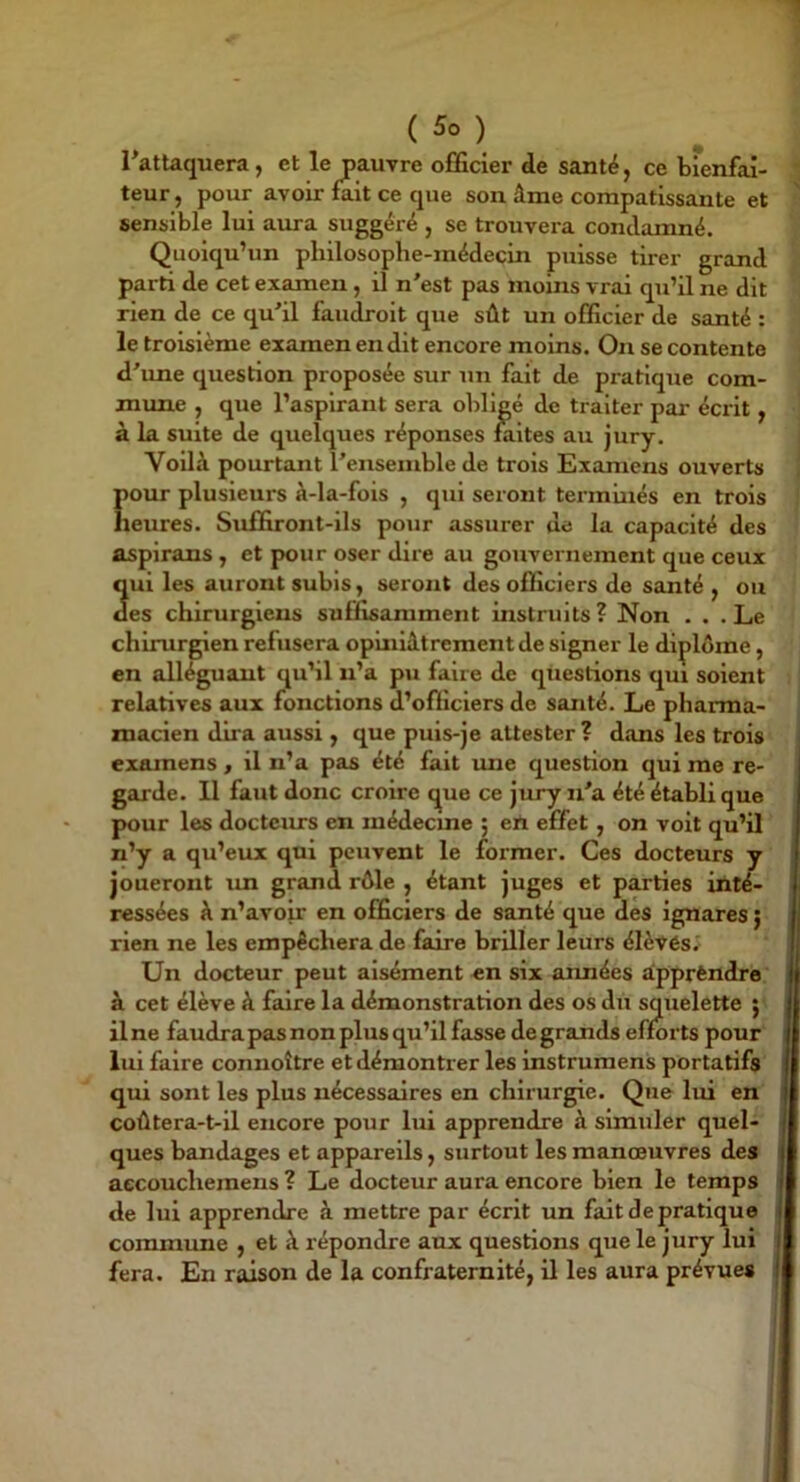 Tattaquera, et le pauvre officier de santé, ce bienfai- teur, pour avoir fait ce que son âme compatissante et sensible lui amra suggéré , se trouvera condamné. Quoiqu’un philosophe-médecin puisse tirer grand parti de cet examen, il n'est pas moins vrai qu’il ne dit rien de ce qu'il faudroit que sût un officier de santé : le troisième examen en dit encore moins. On se contente d'une question proposée sur un fait de pratique com- mune , que l’aspirant sera obligé de traiter par écrit, à la suite de quelques réponses faites au jury. Voilà pourtant l'ensemble de trois Examens ouverts pour plusieurs à-la-fois , qui seront terminés en trois heures. Suffiront-ils pour assurer de la capacité des aspirans , et pour oser dire au gouvernement que ceux qui les auront subis, seront des officiers de santé , ou des chirurgiens suffisamment instruits ? Non ... Le chirurgien refusera opiniâtrement de signer le diplôme, en alléguant qu’il n’a pu faire de questions qui soient relatives aux fonctions d’officiers de santé. Le pharma- macien dira aussi , que puis-je attester ? dans les trois examens , il n’a pas été fait ime question qui me re- garde. Il faut donc croire que ce jury n'a été établi que pour les docteurs en médecme ; ert effet, on voit qu’il n’y a qu’eux qui peuvent le former. Ces docteurs y joueront im grand rôle , étant juges et parties inté- ressées à n’avoir en officiers de santé que des ignares ) rien ne les empêchera de faire briller leurs élèvés. Un docteur peut aisément en six aimées àpprèndre à cet élève à faire la démonstration des os du squelette 5 il ne faudra pas non plus qu’il fasse de grands efforts pour lui faire connoître et démontrer les instrumens portatifs qui sont les plus nécessaires en chirurgie. Que lui en coûtera-t-il encore pour lui apprendre à simuler quel- ques bandages et appareils, surtout les manœuvres des aecouchemens ? Le docteur aura encore bien le temps de lui apprendre à mettre par écrit un fait de pratique commune , et à répondre aux questions que le jury lui fera. En raison de la confraternité, ü les aura prévues