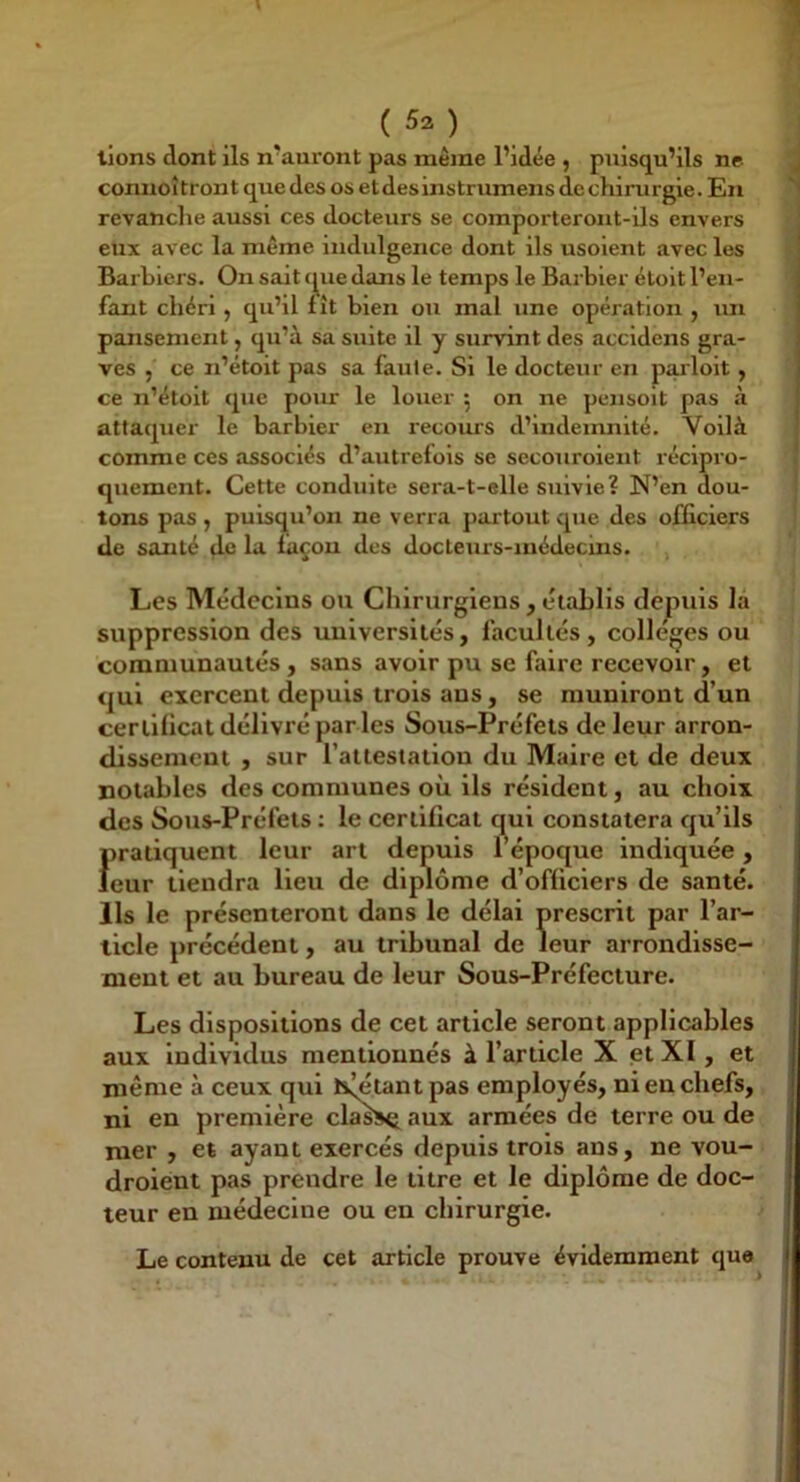 lions dont ils n'auront pas même l’idée , puisqu’ils ne conuoîtront que des os etdesinstrumens de chirurgie. En revanche aussi ces docteurs se comporteront-ils envers eux avec la même indulgence dont ils usoient avec les Barbiers. On sait (pie dans le temps le Barbier étoit l’en- fant chéri, qu’il fît bien ou mal une opération , un pansement, qu’à sa suite il y survint des accidens gra- ves , ce n’étoit pas sa faute. Si le docteur en parloit , ce n’étoit que pour le louer 5 on ne pensoit pas à attaquer le barbier en recours d’indeirmité. Voilà comme ces associés d’autrefois se secouroieiit lécipro- quement. Cette conduite sera-t-elle suivie? N’en dou- tons pas, puisqu’on ne verra partout que des officiers de santé de la façou des docteurs-médecins. Les Médecins ou Chirurgiens , établis dejpuis la suppression des universités, facultés, colleges ou communautés , sans avoir pu se faire recevoir, et qui exercent depuis trois ans, se muniront d’un certificat délivré par les Sous-Préfets de leur arron- dissement , sur l’attestation du Maire et de deux notables des communes où ils résident, au choix des Sous-Préfets : le certificat qui constatera qu’ils Jiratiquent leur art depuis l’époque indiquée, eur tiendra lieu de diplôme d’officiers de santé. Ils le présenteront dans le délai prescrit par l’ar- ticle précédent, au tribunal de leur arrondisse- ment et au bureau de leur Sous-Préfecture. Les dispositions de cet article seront applicables aux Individus mentionnés à l’article X et XI, et même à ceux qui hâtant pas employés, ni en chefs, ni en première classa anx armées de terre ou de mer , et ayant exercés depuis trois ans, ne vou- droient pas prendre le titre et le diplôme de doc- teur en médecine ou en chirurgie. Le contenu de cet article prouve évidemment que