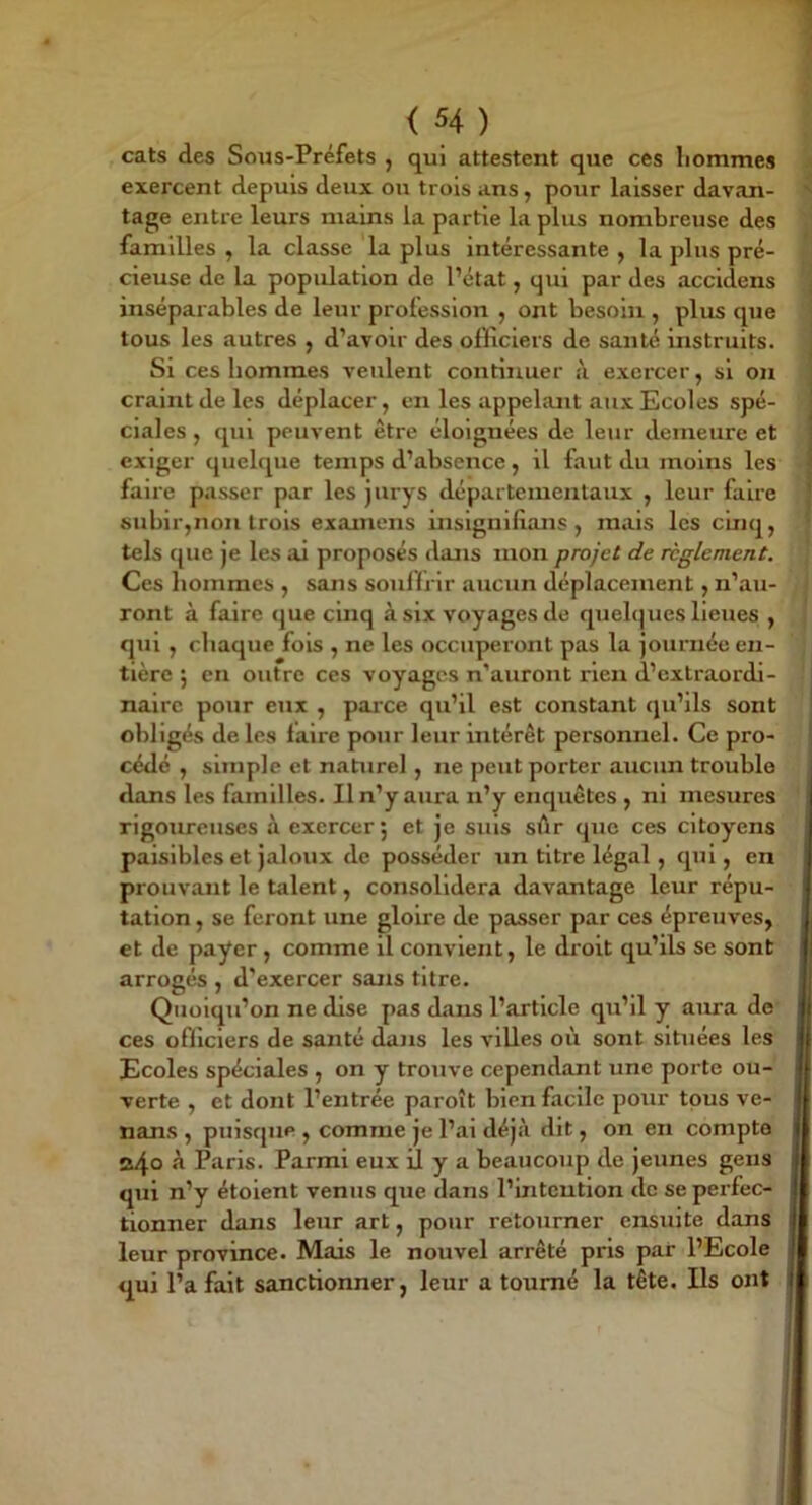 cats des Sous-Préfets , qui attestent que ces liommes exercent depuis deux ou trois ans, pour laisser davan- tage entre leurs mains la partie la plus nombreuse des familles , la classe la plus intéressante , la plus pré- cieuse de la population de Pétat, qui par des accidens inséparables de leur profession , ont besoin , plus que tous les autres , d’avoir des officiers de santé instruits. Si ces hommes veulent continuer à exercer, si on craint de les déplacer, en les appelant aux Ecoles spé- ciales , qui peuvent être éloignées de leur demeure et exiger quelque temps d’absence, il faut du moins les faire passer par les jurys départementaux , leur faire subir,non trois examens insignifians , mais les cinq, tels que je les ai proposés dans mon projet de reglement. Ces hommes , sans sonllrir aucun déplacement, n’au- ront à faire que cinq à six voyages de quel(|ues lieues , qui , chaque fois , ne les occuperont pas la journée en- tière ; en outre ces voyages n’auront rien d’extraordi- naire pour eux , parce qu’il est constant qu’ils sont obligés de les faire pour leur intérêt persomiel. Ce pro- cédé , simple et naturel, ne peut porter aucun trouble dans les familles. Il n’y aura n’y enquêtes , ni mesures rigoureuses à exercer ; et je suis sûr que ces citoyens paisibles et jaloux de posséder un titre légal, qui, en prouvant le talent, consolidera davantage leur répu- tation , se feront une gloire de passer par ces épreuves, et de payer, comme il convient, le droit qu’ils se sont arrogés , d’exercer sans titre. Quoiqu’on ne dise pas dans l’article qu’il y ama de ces officiers de santé dajis les villes où sont situées les Ecoles spéciales , on y trouve cependant une porte ou- verte , et dont l’entrée paroît bien facile pour tous ve- nans , puisque , comme je l’ai déjà dit, on en compta o4° Paris. Parmi eux il y a beaucoup de jeunes gens qui n’y étoient venus que dans l’intention de se perfec- tionner dans leur art, pour retourner ensuite dans leur province. Mais le nouvel arrêté pris par l’Ecole qui l’a fait sanctionner, leur a tourné la tète. Ils ont
