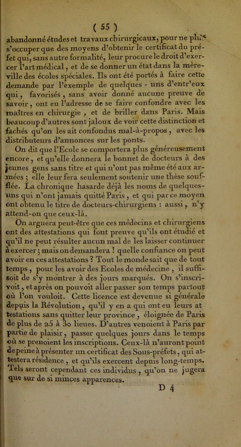 : abandonné études et travaux chirurgicaux, pour ne plu5 i s’occuper (jue des moyens d’obtenir le certificat du pré- I fet qui, sans autre formalité, leur procure le droit d’exer- ^ cer l’art médical, et de se donner un état dans la mère- i ville des écoles spéciales. Ils ont été portes a faire cette I demande par l’exemple de quelques - uns d’entr’eux j qui , favorisés , sans avoir donné aucune preuve de i savoir, ont eu l’adresse de se faire confondre avec les ! maîtres en chirurgie , et de hriller dans Paris. Mais I beaucoup d’autres sont jaloux de voir cette distinction et i fâchés qu’on les ait confondus mal-à-propos , avec les I distributeurs d’annonces sur les ponts, î On dit que l’Ecole se comportera plus généreusement encore , et qu’elle donnera le bonnet de docteurs à des |eunes gens sans titre et qui n’ont pas même été aux ar- mées ; elle leur fera seulement soutenir une thèse souf- flée. La chronique hasarde déjà les noms de quelques- uns qui n’ont jamais quitté Paris , et qui parce moyen ont obtenu le titre de docteurs-chirurgiens : aussi n’y attend-on que ceux-là. On arguera peut-êti’e que ces médecins et chirurgiens ont des attestations qui font preuve qu’ils ont étudié et qu’il ne peut résulter aucun mal de les laisser continuer à exercer 5 mais on demandera ! quelle confiance on peut avoir en ces attestations ? Tout le monde sait que de tout temps , pour les avoir des Ecoles de médecine , il suffi- soit de s’y montrer à des jours marqués. On s’inscri- voit, et après on pouvoit aller passer son temps partout où l’on vouloit. Cette licence est devenue si générale dépits la Révolution, qu’il y en a qui ont eu leurs at testations sans quitter leur province , éloignée de Paris de plus de a5 à 3o lieues. D’autres venoient à Paris par partie de plaisir, passer quelques jours dans le temps où se prenoient les inscriptions. Ceux-là n’auront point de peine à présenter un certificat des Sous-préfets, qui at- testera résidence , et qu’ils exercent depuis long-temps, t Tels seront cependant ces individus , qu’on ne jugera ! que sur de si minces apparences.