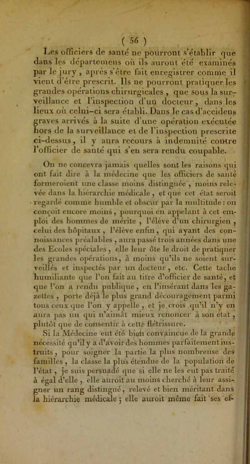 ( 5« ) Les ofïîciers de santé ne pourront s’établir que dans les départemens où ils auront été examinés par le jury , après s’êtrc fait enregistrer comme il vient d’êire prescrit. Ils ne pourront pratiquer les grandes opérations chirurgicales , que sous la sur- veillance et l’inspection d’ui;! docteur, dans les lieux où celui-ci sera établi. Dans le cas d’accidens ^ graves arrivés à la suite d’une opération exécutée hors de la surveillance et de l’inspection prescrite ’ ci-dessus, il y aura recours à indemnité coivtre l’officier de santé qui s’en sera rendu coupable. On ne concevra jamais (pielles sont les raisons cpii ont fait dire à la médecine que les ofilcicrs de santé formeroient une classe moins distinguée , moins rele- ‘ vée dans la hiérarchie médicale , et que cet état seroit regardé comme humide et obscur par la multitude: on conçoit encore moins, pourquoi en appelant h cet cm- | ploi des hommes de mérite y l’élève d’un chirurgien , celui des hôpitaux , l’élève enfin , qui ayant des con- noissances préalables , aura passé trois années dans une ^ des Ecoles spéciales , elle leur ôte le droit de pratiquer les grandes opérations, à moins qu’ils ne soient sur- veillés et inspectés par un docteur , etc. Cette tache humiliante que l’on fait au titre d’officier de santé, et que l’on a rendu publique , en l’insérant dans les ga- zettes , porte déjà le plus grand découragement parmi tous ceux que l’on y ajipelle , et je crois qu’il n’y en aura pas un qui n’ainult mieux renoncer à son état , plutôt que de consentir ù cetl/j llétrissure. Si la iVlédecine eut été bioh convaincue de la grande nécessité qu’ily ad’avoirdes hommes parfaitement ins- truits , pour soigner la partie la plus nombreuse des familles, la classe la plus étendue de la population de l’état, je suis persuadé que si elle ne les eut pas traité à égal d’elle , elle auroit au moins cherche à leur assi- gner un rang distingué, relevé et bien méritant dans la hiérarchie médicede ; elle aiuoit même fait ‘ses ef- ...f ^ J jLmm