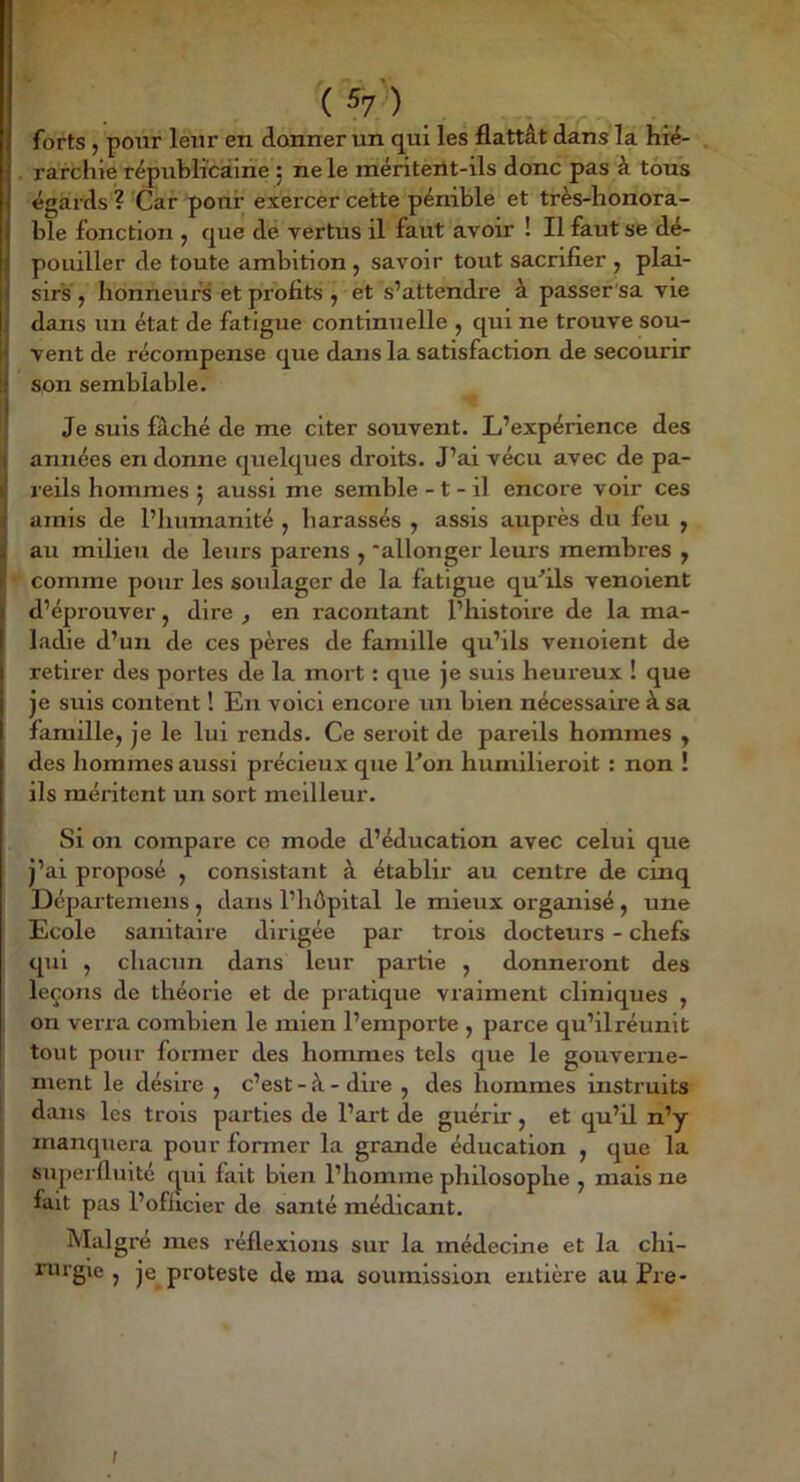 I . ^ ^7') forts , pour leur en donner un qui les flattât dans la hré- . rarchie rëpiiblicairie ; ne le méritent-ils donc pas à tous égards ? Car pour exercer cette pénible et très-honora- ble fonction , que de vertus il faut avoir ! Il faut se dé- pouiller de toute ambition , savoir tout sacrifier , plai- sirs, honneurs et profits, et s’attendre à passer sa vie dans un état de fatigue continuelle , qui ne trouve sou- vent de récompense que dans la satisfaction de secourir son semblable. Je suis fâché de me citer souvent. L’expérience des années en donne quelques droits. J’ai vécu avec de pa- reils hommes 5 aussi me semble -1 - il encore voir ces amis de l’humanité , harassés , assis auprès du feu , au milieu de leurs parens , ‘allonger leurs membres , comme pour les soulager de la fatigue qu'ils venoient d’éprouver, dire , en racontant l’histoue de la ma- ladie d’un de ces pères de famille qu’ils venoient de retirer des portes de la mort : que je suis heureux ! que je sms content ! En voici encore un bien nécessaire à sa famille, je le lui rends. Ce seroit de pareils hommes , des hommes aussi précieux que l'on humilieroit : non ! ils méritent un sort meilleur. Si on compare ce mode d’éducation avec celui que j’ai proposé , consistant à établir au centre de cinq Dcparteniens , dans l’hôpital le mieux organisé, une Ecole sanitaire dirigée par trois docteurs - chefs qui , chacun dans leur partie , donneront des leçons de théorie et de pratique vraiment cliniques , on verra combien le mien l’emporte , parce qu’ilréunit tout pour former des hommes tels que le gouverne- ment le désûe , c’est - à - dire , des hommes instruits dans les trois parties de l’art de guérir, et qu’il n’y manquera pour former la grande éducation , que la I superfluité qui fait bien l’homme philosophe , mais ne fait pas l’ofiicier de santé médicant. Malgré mes réflexions sur la médecine et la chi- ruigie , je proteste de ma soumission entière au Pre- f