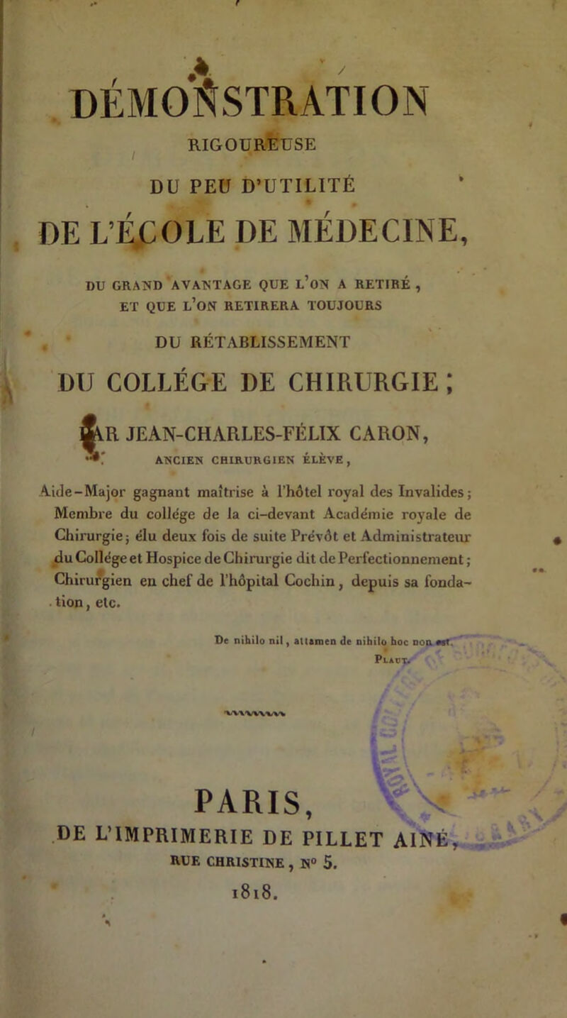 DÉMONSTRATION RIGOUREUSE DU PEU D’UTILITÉ * W 0 DE L’RCOLE DE MÉDECINE, DU GRAND AVANTAGE QUE L’ON A RETIRÉ , ET QUE L’ON RETIRERA TOUJOURS DU RÉTABLISSEMENT DU COLLEGE DE CHIRURGIE ; JEAN-CHARLES-FÉLIX CARON, »: ANCIEN CHIRURGIEN ÉLÈVE, Aide-Major gagnant maîtrise à l’hôtel royal des Invalides; Membre du college de la ci-devant Académie royale de Chirurgie; élu deux fois de suite Prévôt et Administrateur du Collège et Hospice de Chirurgie dit de Perfectionnement ; Chirurgien en chef de l’hôpital Cochin, depuis sa fonda- tion , etc. De nihilo nil, attamen de nihilo hoc non est Plaut. 'VW'VW'VV* gî h* \ * 1 ■J». ’-*' / • PARIS, DE L’IMPRIMERIE DE PILLET AINE, RUE CHRISTINE , N° 5. 1818. I