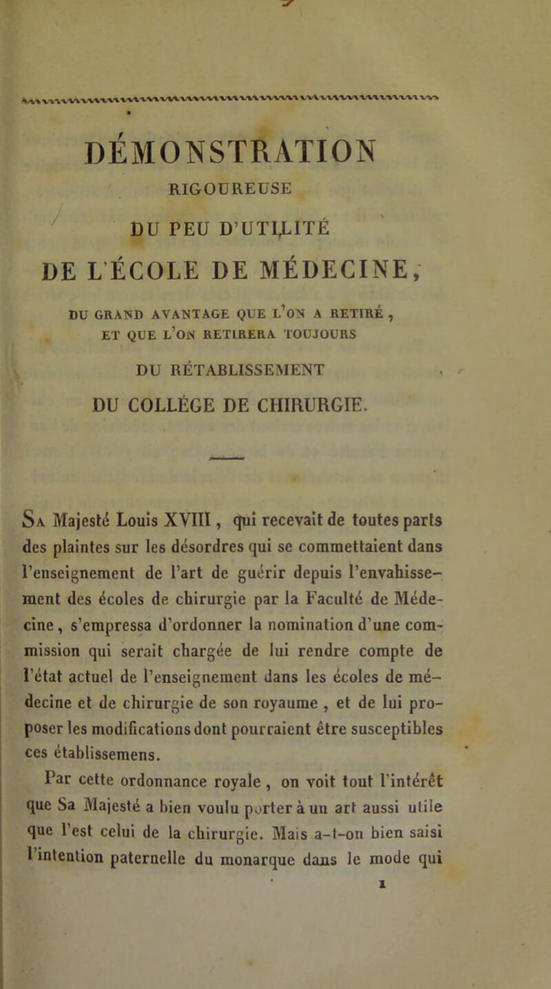 RIGOUREUSE DU PEU D'UTI,LITÉ DE L'ÉCOLE DE MÉDECINE, DU GRAND AVANTAGE QUE L’ON A RETIRÉ , ET QUE L’ON RETIRERA TOUJOURS DU RÉTABLISSEMENT DU COLLÈGE DE CHIRURGIE. Sa Majesté Louis XVIII, qui recevait de toutes parts des plaintes sur les désordres qui se commettaient dans l’enseignement de l’art de guérir depuis l’envahisse- ment des écoles de chirurgie par la Faculté de Méde- cine, s’empressa d’ordonner la nomination d’une com- mission qui serait chargée de lui rendre compte de l’état actuel de l’enseignement dans les écoles de mé- decine et de chirurgie de son royaume , et de lui pro- poser les modifications dont pourraient être susceptibles ces établissemens. Par cette ordonnance royale, on voit tout l’intérêt que Sa Majesté a bien voulu porter à un art aussi utile que l’est celui de la chirurgie. Mais a-l-on bien saisi