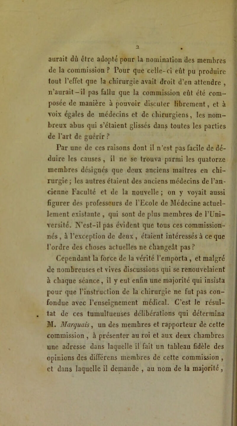 aurait dû être adopté pour la nomination des membres de la commission ? Pour que celle-ci eût pu produire tout l’effet que la chirurgie avait droit d’en attendre , n’aurait-il pas fallu que la commission eût été com- posée de manière à pouvoir discuter librement, et à voix égales de médecins et de chirurgiens, les nom- breux abus qui s’étaient glissés dans toutes les parties de l’art de guérir ? Far une de ces raisons dont il n’est pas facile de dé- duire les causes , il ne se trouva parmi les quatorze membres désignés que deux anciens maîtres en chi- rurgie ; les autres étaient des anciens médecins de l’an- cienne Faculté et de la nouvelle ; on y voyait aussi figurer des professeurs de l'Ecole de Médecine actuel- lement existante , qui sont de plus membres de l’Uni- versité. N’est-il pas évident que tous ces commission- nés , à l’exception de deux , étaient intéressés à ce que l’ordre des choses actuelles ne changeât pas? Cependant la force de la vérité l’emporta , et malgré de nombreuses et vives discussions qui se renouvelaient à chaque séance, il y eut enfin une majorité qui insista pour que l’instruction de la chirurgie ne fut pas con- fondue avec l’enseignement médical. C’est le résul- tat de ces tumultueuses délibérations qui détermina M. Marquais, un des memhres et rapporteur de cette commission , à présenter au roi et aux deux chambres une adresse dans laquelle il fait un tableau fidèle des opinions des différons membres de cette commission , et dans laquelle il demande , au nom de la majorité,