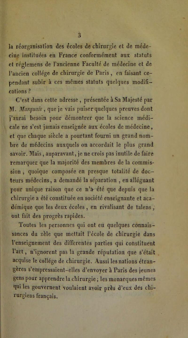 la réorganisation des écoles de chirurgie et de méde- cine instituées en France conformément aux statuts et réglemens de l’ancienne Faculté de médecine et de l’ancien collège de chirurgie de Paris, en faisant ce- pendant subir à ces mêmes statuts quelques modifi- cations P C’est dans cette adresse , présentée à Sa Majesté par M. Marquais, que je vais puiser quelques preuves dont j’aurai besoin pour démontrer que la science médi- cale ne s’est jamais enseignée aux écoles de médecine, et que chaque siècle a pourtant fourni un grand nom- bre de médecins auxquels on accordait le plus grand savoir. Mais, auparavant, je ne crois pas inutile de faire remarquer que la majorité des membres de la commis- sion , quoique composée en presque totalité de doc- teurs médecins, a demandé la séparation , en alléguant pour unique raison que ce n’a- été que depuis que la chirurgie a été constituée en société enseignante et aca- démique que les deux écoles , en rivalisant de talens , ont fait des progrès rapides. Toutes les personnes qui ont eu quelques connais- sances du zèle que mettait l’école de chirurgie dans l’enseignement des differentes parties qui constituent l’art, n’ignorent pas la grande réputation que s’était acquise le collège de chirurgie. Aussi les nations étran- gères s’empressaient-elles d’envoyer à Paris des jeunes gens pour apprendre la chirurgie; les monarques mêmes qui les gouvernent voulaient ayoir près d’eux des chi- rurgiens français.
