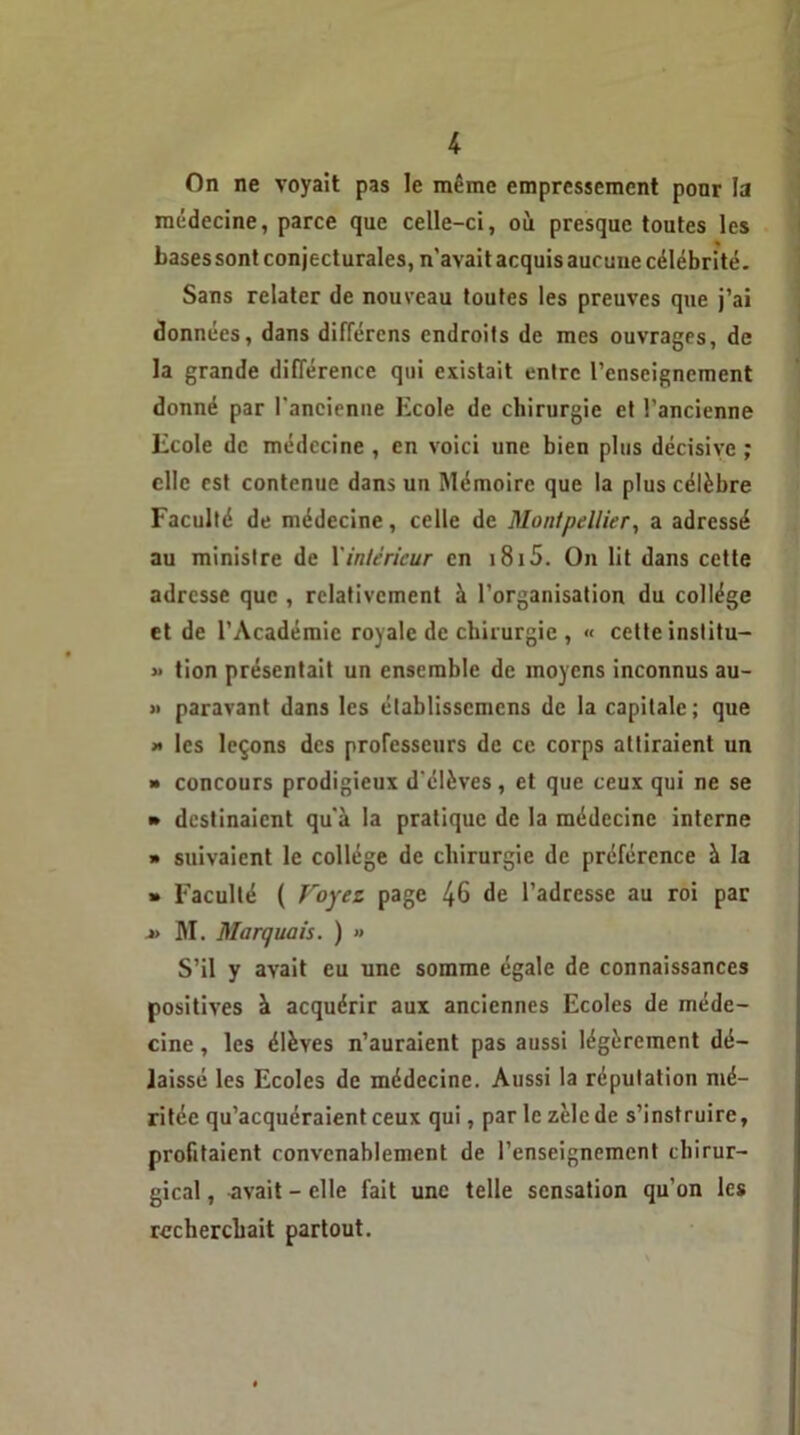 On ne voyait pas le même empressement pour la médecine, parce que celle-ci, où presque toutes les bases sont conjecturales, n'avait acquis aucune célébrité. Sans relater de nouveau toutes les preuves que j’ai données, dans différcns endroits de mes ouvrages, de la grande différence qui existait entre l’enseignement donné par l'ancienne Ecole de chirurgie et l’ancienne Ecole de médecine , en voici une bien plus décisive ; elle est contenue dans un Mémoire que la plus célèbre Faculté de médecine, celle de Montpellier, a adressé au ministre de l'intérieur en i8i5. On lit dans cette adresse que , relativement à l’organisation du collège et de l’Académie royale de chirurgie , « cette inslitu- » tion présentait un ensemble de moyens inconnus au- » paravant dans les établisscmens de la capitale ; que » les leçons des professeurs de ce corps attiraient un » concours prodigieux d'élèves, et que ceux qui ne se » destinaient qu'à la pratique de la médecine interne » suivaient le collège de chirurgie de préférence à la » Faculté ( Voyez page 46 de l’adresse au roi par » M. Marquais. ) » S’il y avait eu une somme égale de connaissances positives à acquérir aux anciennes Ecoles de méde- cine , les élèves n’auraient pas aussi légèrement dé- laissé les Ecoles de médecine. Aussi la réputation mé- ritée qu’acquéraient ceux qui, par le zèle de s’instruire, profitaient convenablement de l’enseignement chirur- gical , avait - elle fait une telle sensation qu’on les recherchait partout.