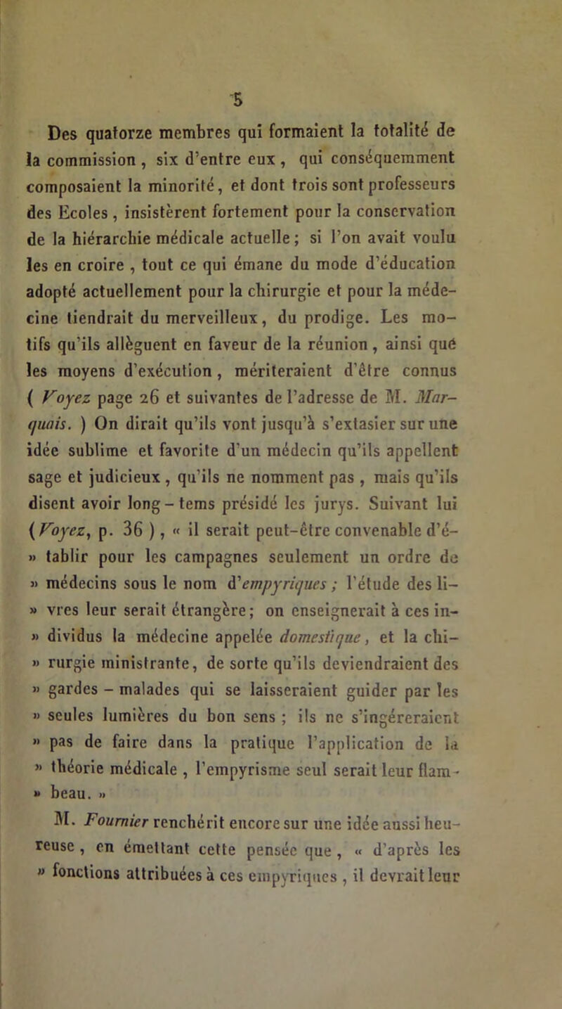 Des quatorze membres qui formaient la totalité de la commission , six d’entre eux , qui conséquemment composaient la minorité, et dont trois sont professeurs des Ecoles , insistèrent fortement pour la conservation de la hiérarchie médicale actuelle ; si l’on avait voulu les en croire , tout ce qui émane du mode d’éducation adopté actuellement pour la chirurgie et pour la méde- cine tiendrait du merveilleux, du prodige. Les mo- tifs qu’ils allèguent en faveur de la réunion, ainsi qué les moyens d’exécution, mériteraient d’être connus ( Voyez page 26 et suivantes de l’adresse de M. Mar- quais. ) On dirait qu’ils vont jusqu’à s’extasier sur une idée sublime et favorite d’un médecin qu’ils appellent sage et judicieux, qu’ils ne nomment pas , mais qu’ils disent avoir long-tems présidé les jurys. Suivant lui ( Voyez, p. 36 ), « il serait peut-être convenable d’é- » tablir pour les campagnes seulement un ordre de « médecins sous le nom d'empyriques ; l'étude des li- » vies leur serait étrangère; on enseignerait à ces in- » dividus la médecine appelée domestique, et la chi- » rurgie ministrante, de sorte qu’ils deviendraient des » gardes - malades qui se laisseraient guider par les » seules lumières du bon sens ; ils ne s’ingéreraient » pas de faire dans la pratique l’application de la » théorie médicale , l’empyrisme seul serait leur flam- » beau. » M. Foumier renchérit encore sur une idée aussi heu- reuse , en émettant cette pensée que , « d'après les ” fonctions attribuées à ces empyriques , il devrait leur