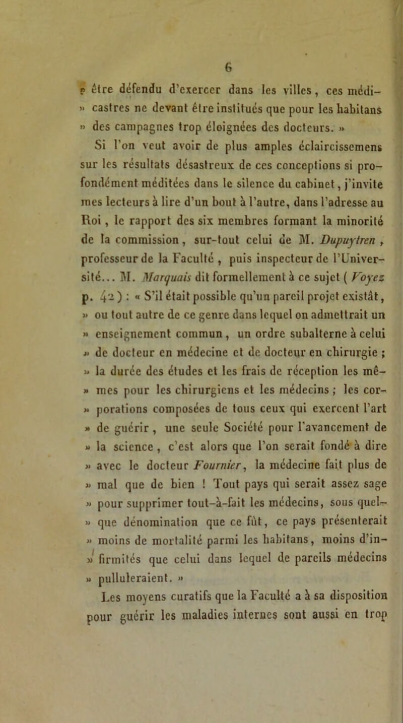 r être défendu d’exercer dans les villes, ces médi- >■ castres ne devant être institués que pour les habitans » des campagnes trop éloignées des docteurs. » Si l’on veut avoir de plus amples éclaircissemens sur les résultats désastreux de ces conceptions si pro- fondément méditées dans le silence du cabinet, j’invite mes lecteurs à lire d’un bout à l’autre, dans l’adresse au Roi, le rapport des six membres formant la minorité de la commission, sur-tout celui de M. Dupuytren , professeur de la Faculté , puis inspecteur de l’Univer- sité... M. Marquais dit formellement à ce sujet ( Voyez p. 4 - ) •'  S’il était possible qu’un pareil projet existât, » ou tout autre de ce genre dans lequel on admettrait un « enseignement commun , un ordre subalterne à celui j‘ de docteur en médecine et de docteur en chirurgie ; « la durée des études et les frais de réception les mê- » mes pour les chirurgiens et les médecins ; les cor- » porations composées de tous ceux qui exercent l’art » de guérir , une seule Société pour l’avancement de » la science, c’est alors que l’on serait fondé à dire « avec le docteur Fournier, la médecine fait plus de « mal que de bien ! Tout pays qui serait assez sage » pour supprimer tout—à—Fait les médecins, sous quel- » que dénomination que ce fût, ce pays présenterait » moins de mortalité parmi les liabitans, moins d’in- » firmités que celui dans lequel de pareils médecins » pulluleraient. » Les moyens curatifs que la Faculté a à sa disposition pour guérir les maladies internes sont aussi en trop