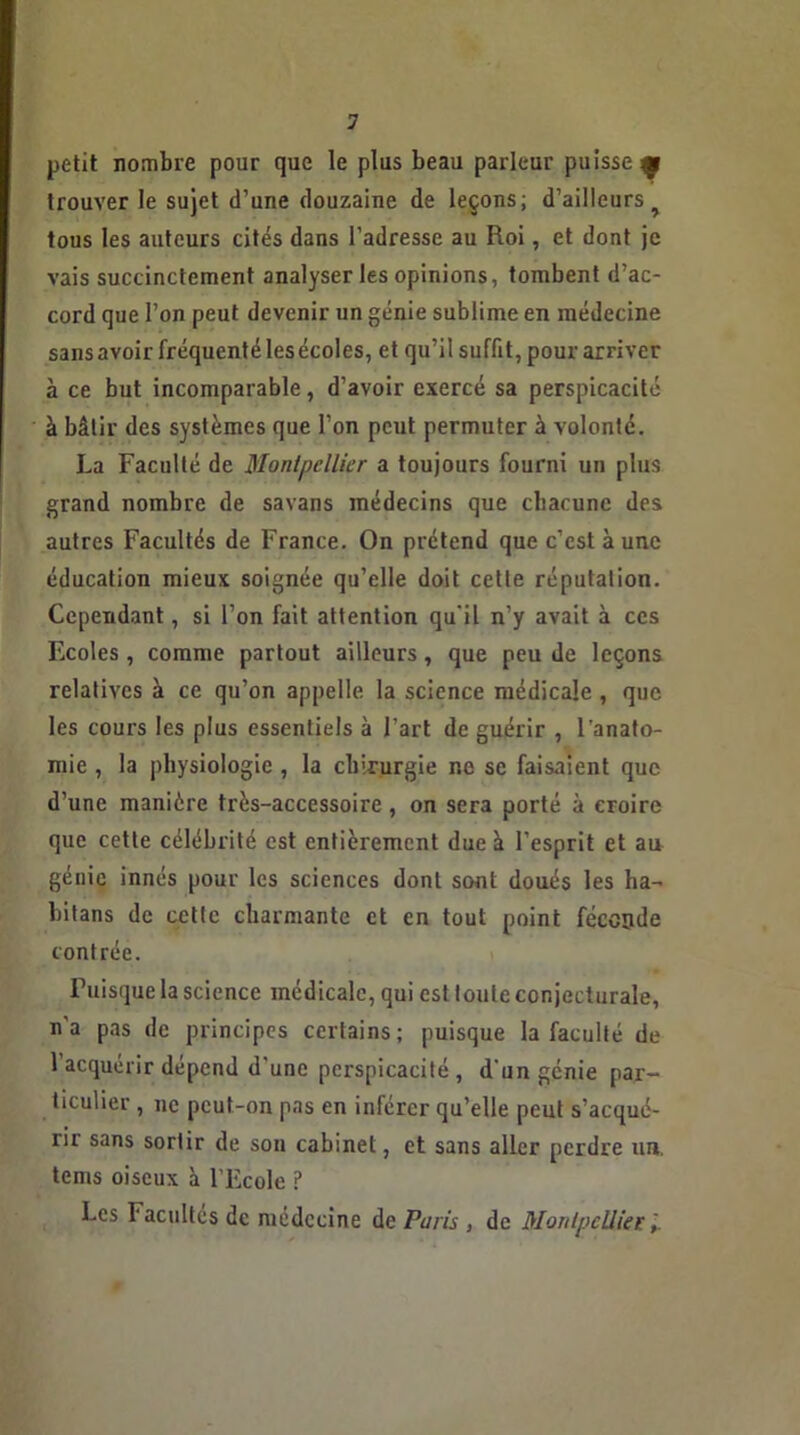 petit nombre pour que le plus beau parleur puisse^ trouver le sujet d’une douzaine de leçons; d’ailleurs tous les auteurs cités dans l’adresse au Roi, et dont je vais succinctement analyser les opinions, tombent d’ac- cord que l’on peut devenir un génie sublime en médecine sans avoir fréquenté les écoles, et qu’il suffit, pour arriver à ce but incomparable, d’avoir exercé sa perspicacité à bâtir des systèmes que l’on peut permuter à volonté. La Faculté de Montpellier a toujours fourni un plus grand nombre de savans médecins que chacune des autres Facultés de France. On prétend que c’est à une éducation mieux soignée qu’elle doit cette réputation. Cependant, si l’on fait attention qu'il n’y avait à ces Ecoles, comme partout ailleurs, que peu de leçons relatives à ce qu’on appelle la science médicale , que. les cours les plus essentiels à l’art de guérir , l'anato- mie , la physiologie , la chirurgie ne se faisaient que d’une manière très-accessoire, on sera porté à croire que cette célébrité est entièrement due à l’esprit et au génie innés pour les sciences dont sont doués les lia- bitans de cette charmante et en tout point féconde contrée. Puisque la science médicale, qui est toute conjecturale, n’a pas de principes certains; puisque la faculté de l’acquérir dépend d'une perspicacité , d'un génie par- ticulier , ne peut-on pas en inférer qu’elle peut s’acqué- rir sans sortir de son cabinet, et sans aller perdre un. tems oiseux à l’Ecole ? Les b acuités de médecine de Paris , de Montpellier