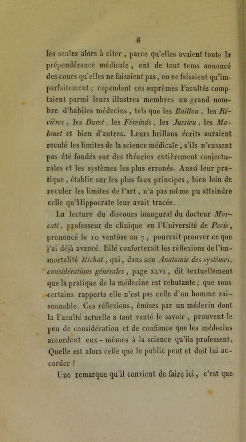 les seules alors à citer , parce qu’elles avaient toute la prépondérance médicale , ont de tout tems annoncé des cours qu’elles ne faisaient pas, ou ne faisaient qu’im- parfaiteincnt ; cependant ces suprêmes Facultés comp- taient parmi leurs illustres membres un grand nom- bre d’habiles médecins , tels que les Baillou , les Ri- vières , les Durct, les Féreinds, les Jussieu , les Ma- louel et bien d'autres. Leurs brillans écrits auraient reculé les limites de la science médicale, s’ils n’eussent pas été fondés sur des théories entièrement conjectu- rales et les systèmes les plus erronés. Aussi leur pra- tique , établie sur les plus faux principes , bien loin de reculer les limites de l’art, n'a pas même pu atteindre celle qu'llippocrate leur avait tracée. La lecture du discours inaugural du docteur Mos- cati, professeur de clinique en l'Université de Pavie, prononcé le 10 ventôse an 7, pourrait prouver ce que j’ai déjà avancé. Elle* conforterait les réflexions de l’im- mortalité lîichal , qui, dans son Anatomie des systèmes, considérations générales , page xlvi , dit textuellement que la pratique de la médecine est rebutante ; que sous •certains rapports elle n’est pas celle d’un homme rai- sonnable. Ces réflexions, émises par un médecin dont la Faculté actuelle a tant vanté le savoir , prouvent le peu de considération et de confiance que les médecins accordent eux-mêmes à la science qu’ils professent. Quelle est alors celle que le public peut et doit lui ac- corder ? Une remarque qu'il convient de faire ici, c’est que