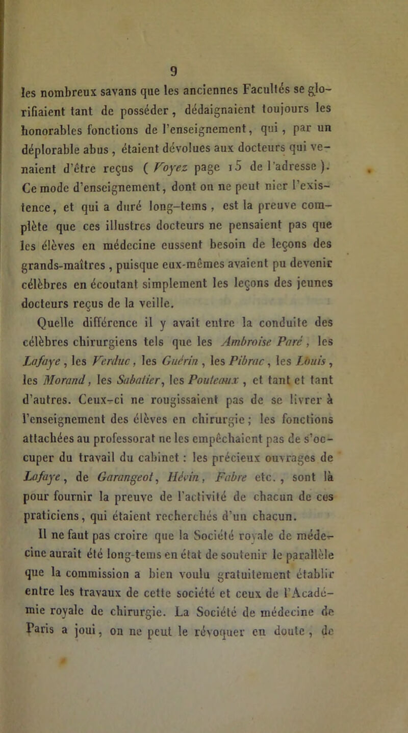 les nombreux savans que les anciennes Facultés se glo- rifiaient tant de posséder, dédaignaient toujours les honorables fonctions de l’enseignement, qui, par un déplorable abus , étaient dévolues aux docteurs qui ve- naient d’étre reçus ( Voyez page r5 de l'adresse ). Ce mode d’enseignement, dont on ne peut nier l’exis- tence, et qui a duré long-tems , est la preuve com- plète que ces illustres docteurs ne pensaient pas que les élèves en médecine eussent besoin de leçons des grands-maîtres , puisque eux-mêmes avaient pu devenir célèbres en écoutant simplement les leçons des jeunes docteurs reçus de la veille. Quelle différence il y avait entre la conduite des célèbres chirurgiens tels que les Ambroise Paré, les Lofaye , les Verduc, les Guérin , les Pibrac, les Louis, les Morand, les Sabatier, les Pouteaux , et tant et tant d’autres. Ceux-ci ne rougissaient pas de se livrer à l’enseignement des élèves en chirurgie ; les fonctions attachées au professorat ne les empêchaient pas de s’oc- cuper du travail du cabinet : les précieux ouvrages de Lofaye, de Garangeot, lié An, Fabre etc., sont là pour fournir la preuve de l’activité de chacun de ces praticiens, qui étaient recherchés d’un chacun. 11 ne faut pas croire que la Société royale de médc-r- cinc aurait été long-tems en état de soutenir le parallèle que la commission a bien voulu gratuitement établir entre les travaux de cette société et ceux de l’Acadé- mie royale de chirurgie. La Société de médecine de Paris a joui, on ne peut le révoquer en doute, de