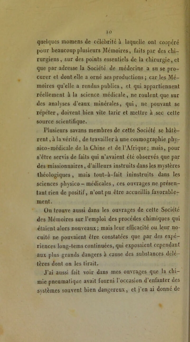 JO quelques momens de célébrité à laquelle ont coopéré pour beaucoup plusieurs Mémoires, faits par des chi- rurgiens, sur des points essentiels de la chirurgie, et que par adresse la Société de médecine a su se pro- curer et dont elle a orné ses productions ; car les Mé- moires qu’elle a rendus publies , et qui appartiennent réellement à la science médicale, ne roulent que sur des analyses d’eaux minérales, qui, ne pouvant se répéter, doivent bien vite tarir et mettre à sec cette source scientifique. Plusieurs savans membres de cette Société se hâtè- rent , à la vérité, de travailler à une cosmographie phy- sico-médicale de la Chine et de l’Afrique; mais, pour s’être servis de faits qui n’avaient été observés que par des missionnaires, d’ailleurs instruits dans les mystères théologiques, mais tout-à-fait ininstruits dans les sciences physico - médicales , ces ouvrages ne présen- tant rien de positif, n’ont pu être accueillis favorable- ment. Un trouve aussi dans les ouvrages de cette Société des Mémoires sur l’emploi des procèdes chimiques qui étaient alors nouveaux; mais leur efficacité ou leur no- cuité ne pouvaient être constatées que par des expé- riences long-tems continuées, qui exposaient cependant aux plus grands dangers à cause des substances délé- tères dont on les tirait. J’ai aussi fait voir dans mes ouvrages que la chi- mie pneumatique avait fourni l'occasion d'enfanter des systèmes souvent bien dangereux, et j’en ai donné de