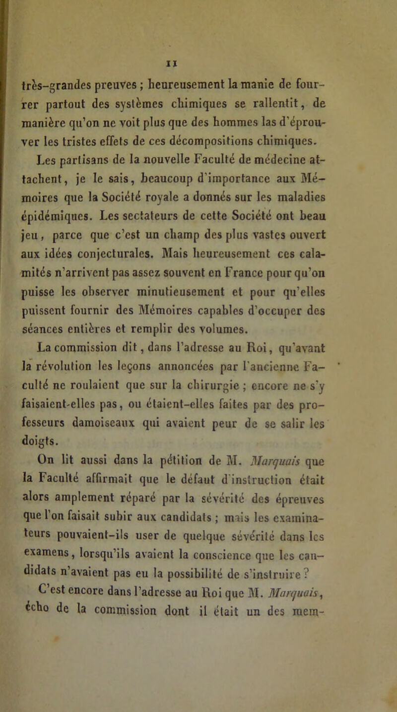 très-grandes preuves ; heureusement la manie de four- rer partout des systèmes chimiques se rallentit, de manière qu’on ne voit plus que des hommes las d’éprou- ver les tristes effets de ces décompositions chimiques. Les partisans de la nouvelle Faculté de médecine at- tachent, je le sais, beaucoup d'importance aux Mé- moires que la Société royale a donnés sur les maladies épidémiques. Les sectateurs de cette Société ont beau jeu, parce que c’est un champ des plus vastes ouvert aux idées conjecturales. Mais heureusement ces cala- mités n’arrivent pas assez souvent en France pour qu’on puisse les observer minutieusement et pour qu’elles puissent fournir des Mémoires capables d’occuper des séances entières et remplir des volumes. La commission dit, dans l’adresse au Roi, qu’avant la révolution les leçons annoncées par l'ancienne Fa- culté ne roulaient que sur la chirurgie ; encore ne s’y faisaient-elles pas, ou étaient-elles faites par des pro- fesseurs damoiseaux qui avaient peur de se salir les doigts. On lit aussi dans la pétition de M. Marquais que la Faculté affirmait que le défaut d instruction était alors amplement réparé par la sévérité des épreuves que l’on faisait subir aux candidats ; mais les examina- teurs pouvaient-ils user de quelque sévérité dans les examens, lorsqu’ils avaient la conscience que les can- didats n avaient pas eu la possibilité de s’instruire? C est encore dans l’adresse au Roi que M. Marquais, écho de la commission dont il était un des mem-