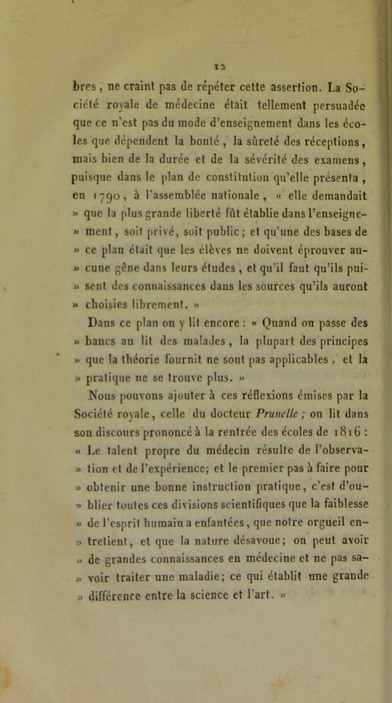 bres, ne craint pas de répéter cette assertion. La So- ciété royale de médecine était tellement persuadée que ce n'est pas du mode d’enseignement dans les éco- les que dépendent la bonté , la sûreté des réceptions, mais bien de la durée et de la sévérité des examens, puisque dans le plan de constitution qu’elle présenta , en 1790, à l’assemblée nationale , « elle demandait » que la plus grande liberté fût établie dans l’enseigne- « ment, soit privé, soit public; et qu’une des bases de » ce plan était que les élèves ne doivent éprouver au- « cune gène dans leurs études , et qu'il faut qu’ils pui- » sent des connaissances dans les sources qu’ils auront » choisies librement. » Dans ce plan on y lit encore : « Quand on passe des » bancs au lit des inalaJes, la plupart des principes » que la théorie fournit ne sont pas applicables , et la » pratique ne se trouve plus. » Nous pouvons ajuuter à ces réflexions émises par la Société royale, celle du docteur Prunelle ; on lit dans son discours prononcé à la rentrée des écoles de 1816: « Le talent propre du médecin résulte de l’observa- » lion et de l’expérience; et le premier pas à faire pour » obtenir une bonne instruction pratique, c’est d’ou- » blier toutes ces divisions scientifiques que la faiblesse » de l’esprit humain a enfantées, que notre orgueil en- ;> tretient, et que la nature désavoue; on peut avoir » de grandes connaissances en médecine et ne pas sa- » voir traiter une maladie; ce qui établit une grande » différence entre la science et l’art. »