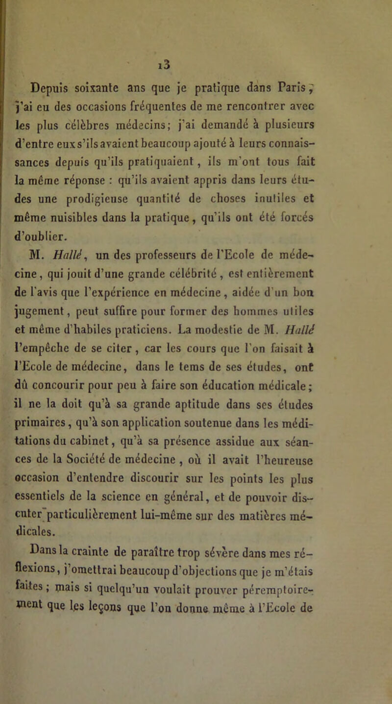 Depuis soixante ans que je pratique dans Paris j’ai eu des occasions fréquentes de me rencontrer avec les plus célèbres médecins; j’ai demandé à plusieurs d’entre euxs’ilsavaient beaucoup ajouté à leurs connais- sances depuis qu’ils pratiquaient, ils m'ont tous fait la même réponse : qu’ils avaient appris dans leurs étu- des une prodigieuse quantité de choses inutiles et même nuisibles dans la pratique, qu’ils ont été forcés d’oublier. M. Hallé, un des professeurs de l'Ecole de méde- cine , qui jouit d’une grande célébrité , est entièrement de l'avis que l’expérience en médecine, aidée d’un bon jugement, peut suffire pour former des hommes utiles et même d’habiles praticiens. La modestie de M. Huilé l’empêche de se citer, car les cours que l’on faisait à l’Ecole de médecine, dans le tems de ses études, ont dû concourir pour peu à faire son éducation médicale; il ne la doit qu’à sa grande aptitude dans scs études primaires, qu’à son application soutenue dans les médi- tations du cabinet, qu’à sa présence assidue aux séan- ces de la Société de médecine , ou il avait l’heureuse occasion d’entendre discourir sur les points les plus essentiels de la science en général, et de pouvoir dis- cuter particulièrement lui-même sur des matières mé- dicales. Dans la crainte de paraître trop sévère dans mes ré- flexions , j’omettrai beaucoup d'objections que je m’étais faites ; mais si quelqu’un voulait prouver péremptoire- ment que les leçons que l’on donne même à l’Ecole de