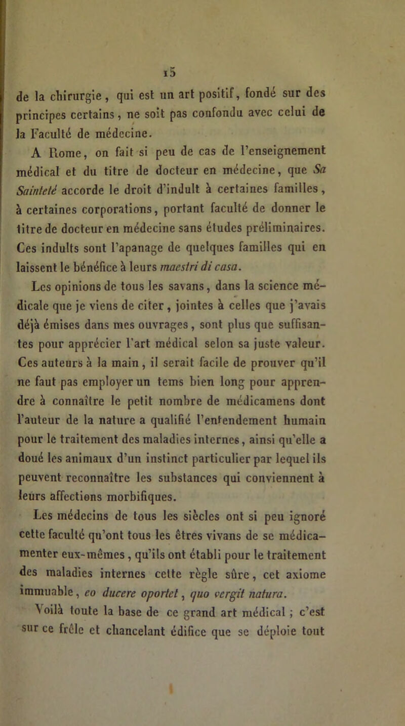 de la chirurgie, qui est un art positif, fondé sur des principes certains, ne soit pas confondu avec celui de la Faculté de médecine. A Rome, on fait si peu de cas de l’enseignement médical et du titre de docteur en médecine, que Sa Sainteté accorde le droit d’induit à certaines familles, à certaines corporations, portant faculté de donner le titre de docteur en médecine sans études préliminaires. Ces induits sont l’apanage de quelques familles qui en laissent le bénéfice à leurs maestri di casa. Les opinions de tous les savans, dans la science mé- dicale que je viens de citer, jointes à celles que j’avais déjà émises dans mes ouvrages , sont plus que suffisan- tes pour apprécier l'art médical selon sa juste valeur. Ces auteurs à la main , il serait facile de prouver qu’il ne faut pas employer un tems bien long pour appren- dre à connaître le petit nombre de médicamens dont l’auteur de la nature a qualifié l’entendement humain pour le traitement des maladies internes, ainsi qu’elle a doué les animaux d’un instinct particulier par lequel ils peuvent reconnaître les substances qui conviennent à leurs affections morbifiques. Les médecins de tous les siècles ont si peu ignoré cette faculté qu’ont tous les êtres vivans de se médica- menter eux-mêmes, qu’ils ont établi pour le traitement des maladies internes cette règle sûre, cet axiome immuable, eo ducere oportet, quo vergit natura. ^ °>lè toute la base de ce grand art médical ; c’est sur ce frêle et chancelant édifice que se déploie tout