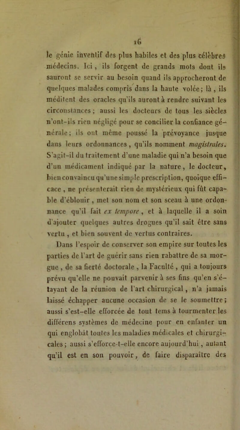 lé le génie inventif des plus habiles et des plus célèbres médecins. Ici, ils forgent de grands mots dont ils sauront se servir au besoin quand ils approcheront de quelques malades compris dans la haute volée; là , ils méditent des oracles qu’ils auront à rendre suivant les circonstances ; aussi les docteurs de tous les siècles n’ont-ils rien négligé pour se concilier la confiance gé- nérale; ils ont même poussé la prévoyance jusque dans leurs ordonnances, qu’ils nomment magistrales. S’agit-il du traitement d’une maladie qui n’a besoin que d’un médicament indiqué par la nature, le docteur, bien convaincu qu’une simple prescription, quoique effi- cace , ne présenterait rien de mystérieux qui fût capa- ble d'éblouir, met son nom et son sceau à une ordon- nance qu’il fait ex tempore, et à laquelle il a soin d'ajouter quelques autres drogues qu’il sait être sans vertu , et bien souvent de vertus contraires. Dans l’espoir de conserver son empire sur toutes les parties de l'art de guérir sans rien rabattre de sa mor- gue , de sa fierté doctorale , la Faculté , qui a toujours prévu qu’elle ne pouvait parvenir à ses fins qu’cn s’é- tayant de la réunion de l’art chirurgical, n’a jamais laissé échapper aucune occasion de se le soumettre; aussi s’est-elle efforcée de tout teins à tourmenter les différens systèmes de médecine pour en enfanter un qui englobât toutes les maladies médicales et chirurgi- cales; aussi s’efforce-t-elle encore aujourd’hui, autant qu’il est en son pouvoir, de faire disparaître des