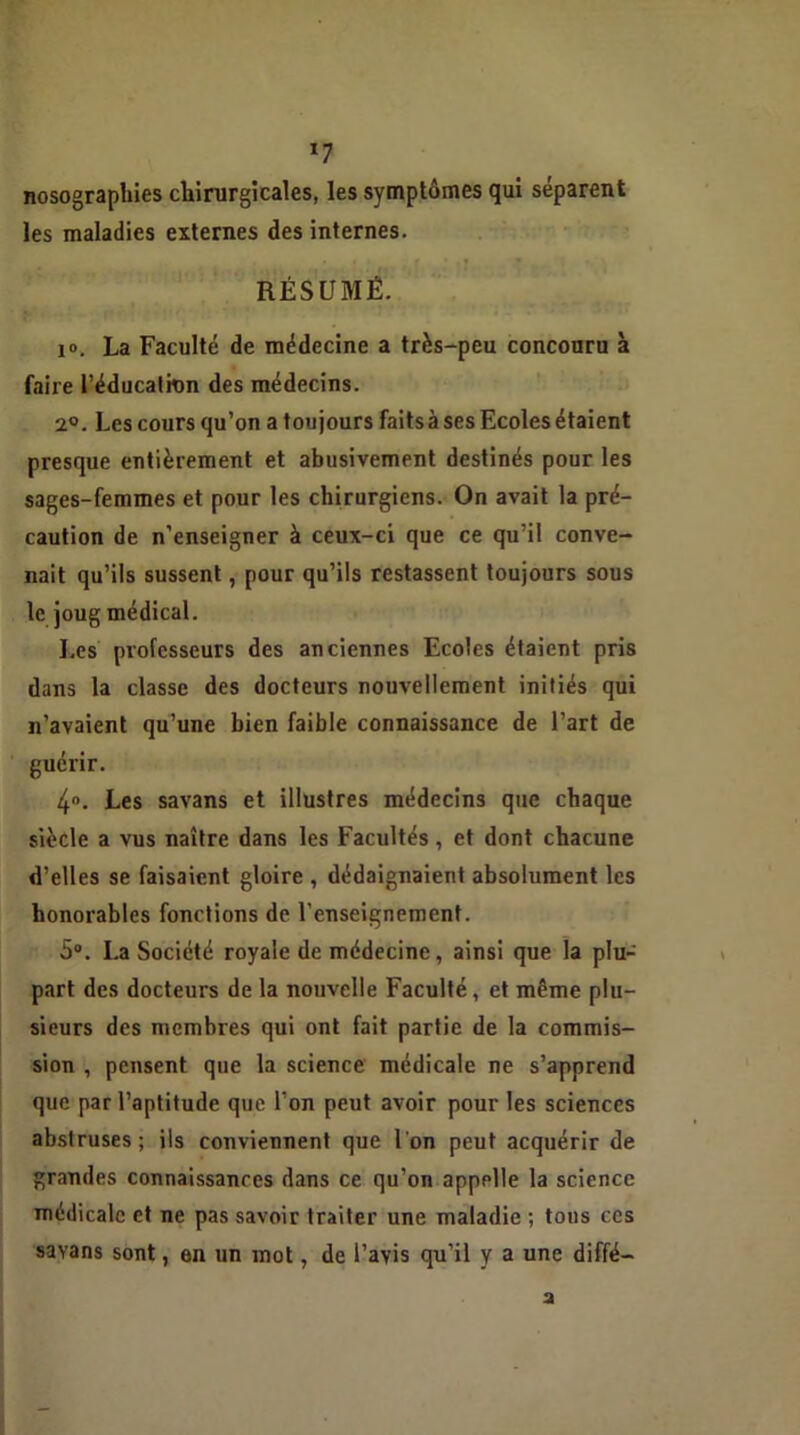 *7 nosographies chirurgicales, les symptômes qui séparent les maladies externes des internes. RÉSUMÉ. 10. La Faculté de médecine a très-peu concouru à faire l’éducalkm des médecins. 2°. Les cours qu’on a toujours faits à ses Ecoles étaient presque entièrement et abusivement destinés pour les sages-femmes et pour les chirurgiens. On avait la pré- caution de n’enseigner à ceux-ci que ce qu’il conve- nait qu’ils sussent, pour qu’ils restassent toujours sous le joug médical. Les professeurs des anciennes Ecoles étaient pris dans la classe des docteurs nouvellement initiés qui n’avaient qu’une bien faible connaissance de l’art de guérir. 4°. Les savans et illustres médecins que chaque siècle a vus naître dans les Facultés, et dont chacune d’elles se faisaient gloire , dédaignaient absolument les honorables fonctions de l’enseignement. 5°. La Société royale de médecine, ainsi que la plu- part des docteurs de la nouvelle Faculté, et même plu- sieurs des membres qui ont fait partie de la commis- sion , pensent que la science médicale ne s’apprend que par l’aptitude que l’on peut avoir pour les sciences abstruses; ils conviennent que l'on peut acquérir de grandes connaissances dans ce qu’on appelle la science médicale et ne pas savoir traiter une maladie ; tons ces savans sont, en un mot, de l’avis qu’il y a une diffé- a