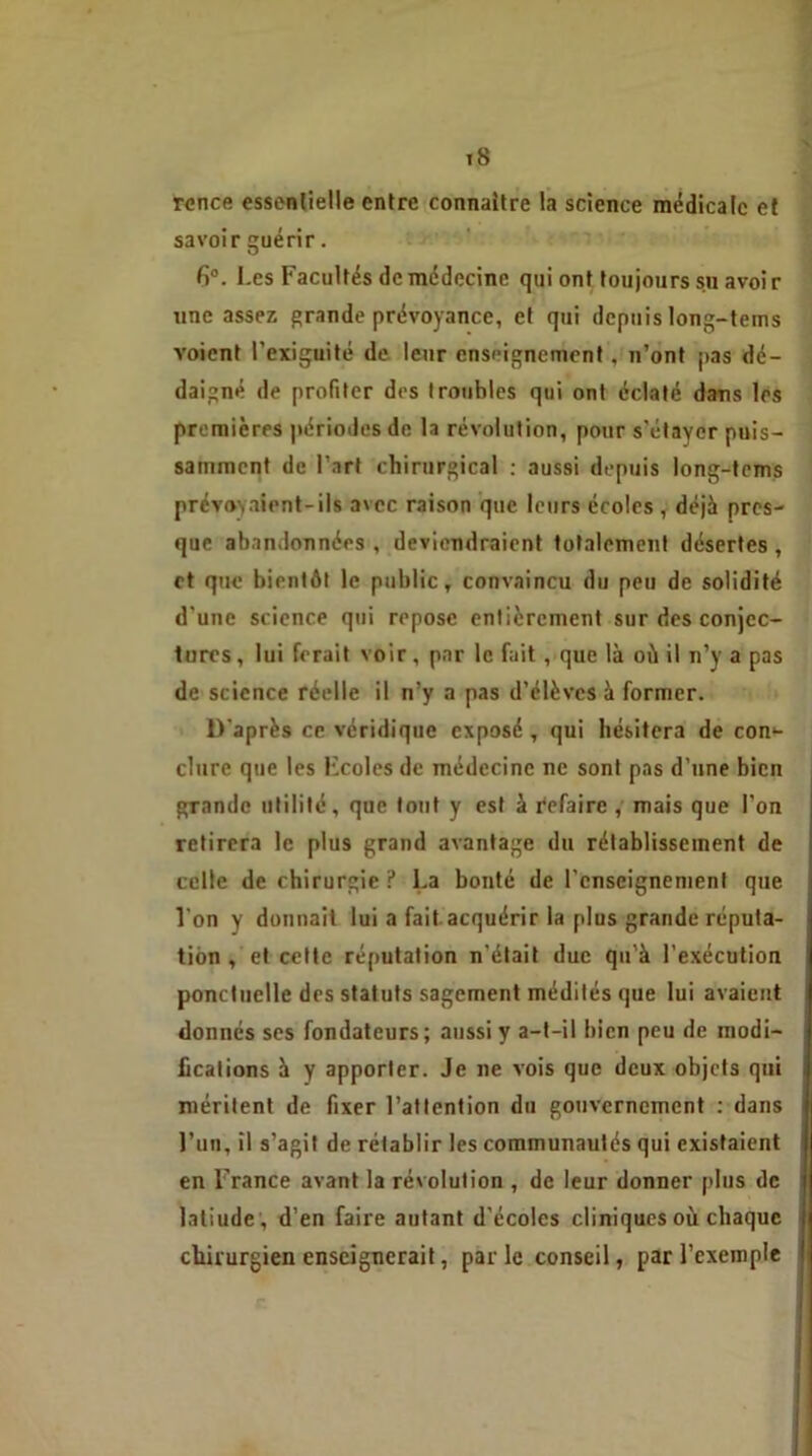ronce essentielle entre connaître la science médicale et savoir guérir. fi°. Les Facultés de médecine qui ont toujours su avoir une assez grande prévoyance, et qui depuis long-tems voient l’exiguité de leur enseignement, n’ont pas dé- daigné de profiter des troubles qui ont éclaté dans les premières périodes de la révolution, pour s'étayer puis- samment de l’art chirurgical : aussi depuis long-tems prévoyaient-iis avec raison que leurs écoles , déjà pres- que abandonnées , deviendraient totalement désertes , et que bientôt le public, convaincu du peu de solidité d'une science qui repose entièrement sur des conjec- tures, lui ferait voir, par le fait, que là où il n’y a pas de science réelle il n’y a pas d’élèves à former. D'après ce véridique exposé, qui hésitera de con- clure que les l'coles de médecine ne sont pas d’une bien grande utilité, que tout y est à refaire , mais que l'on retirera le plus grand avantage du rétablissement de celle de chirurgie ? La bonté de l'enseignement que l'on y donnait lui a fait acquérir la plus grande réputa- tion , et cette réputation n’était duc qu’à l'exécution ponctuelle des statuts sagement médités que lui avaient donnés ses fondateurs; aussi y a-t-il bien peu de modi- fications à y apporter. Je ne vois que deux objets qui méritent de fixer l’attention du gouvernement : dans l’un, il s’agit de rétablir les communautés qui existaient en France avant la révolution , de leur donner plus de latiude , d’en faire autant d’écoles cliniques où chaque chirurgien enseignerait, parle conseil, par l’exemple