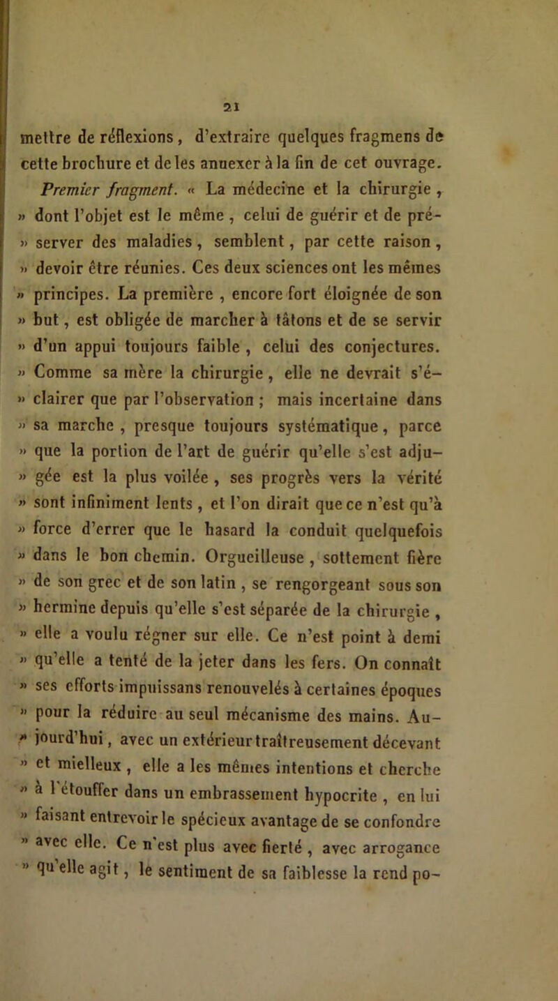 mettre de réflexions , d’extraire quelques fragmens de cette brochure et de les anuexer à la fin de cet ouvrage. Premier fragment. « La médecine et la chirurgie , » dont l’objet est le même , celui de guérir et de pré- » server des maladies, semblent, par cette raison , » devoir être réunies. Ces deux sciences ont les mêmes » principes. La première , encore fort éloignée de son » but, est obligée de marcher à tâtons et de se servir •> d’un appui toujours faible , celui des conjectures. » Comme sa mère la chirurgie, elle ne devrait s’é- » clairer que par l’observation ; mais incertaine dans » sa marche , presque toujours systématique, parce *> que la portion de l’art de guérir qu’elle s’est adju- » gée est la plus voilée , ses progrès vers la vérité » sont infiniment lents , et l’on dirait que ce n’est qu’à » force d’errer que le hasard la conduit quelquefois « dans le bon chemin. Orgueilleuse , sottement fière » de son grec et de son latin , se rengorgeant sous son » hermine depuis qu’elle s’est séparée de la chirurgie , » elle a voulu régner sur elle. Ce n’est point à demi » qu’elle a tenté de la jeter dans les fers. On connaît >> ses efforts impuissans renouvelés à certaines époques » pour la réduire au seul mécanisme des mains. Au- * i°urd hui, avec un extérieurtraîtreusement décevant » et mielleux , elle a les mêmes intentions et cherche « à 1 étouffer dans un embrassement hypocrite , en lui « faisant entrevoir le spécieux avantage de se confondre avec elle. Ce n est plus avec fierté , avec arrogance ” Au e^e a8't î Ie sentiment de sa faiblesse la rend po-