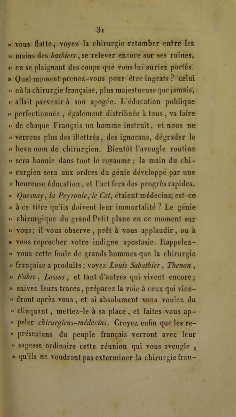 » vous flatte, voyez la chirurgie retomber entre les » mains des barbiers ,se relever encore sur ses ruines, » en se plaignant des coups que vous lui auriez portés. » Quel moment prenez-vous pour être ingrats? celui » où la chirurgie française, plus majestueuse que jamais, » allait parvenir à son apogée. L’éducation publique » perfectionnée , également distribuée à tous , va faire » de chaque Français un homme instruit, et nous ne » verrons plus des illettrés, des ignorans, dégrader le » beau nom de chirurgien. Bientôt l’aveugle routine » sera bannie dans tout le royaume ; la main du chi- »> rurgien sera aux ordres du génie développé par une » heureuse éducation, et l’art fera des progrès rapides. » Quesnay, la Peyronie, le Cal, étaient médecins; est-ce « à ce titre qu’ils doivent leur immortalité ? Le génie » chirurgique du grand Petit plane en ce moment sur » vous; il vous observe, prêt à vous applaudir, ou à » vous reprocher votre indigne apostasie. Rappelez- » vous cette foule de grands hommes que la chirurgie » française a produits ; voyez Louis Sabathier, Thenon , » Fabre, Lassus, et tant d’autres qui vivent encore ; « suivez leurs traces, préparez la voie à ceux qui vien- » dront après vous , et si absolument vous voulez du » clinquant, mettez-le à sa place , et faites-vous ap- » peler chirurgiens-médecins. Croyez enfin que les re- » présentans du peuple français verront avec leur » sagesse ordinaire cette réunion qui vous aveugle , » qu’ils ne voudront pas exterminer la chirurgie fran-